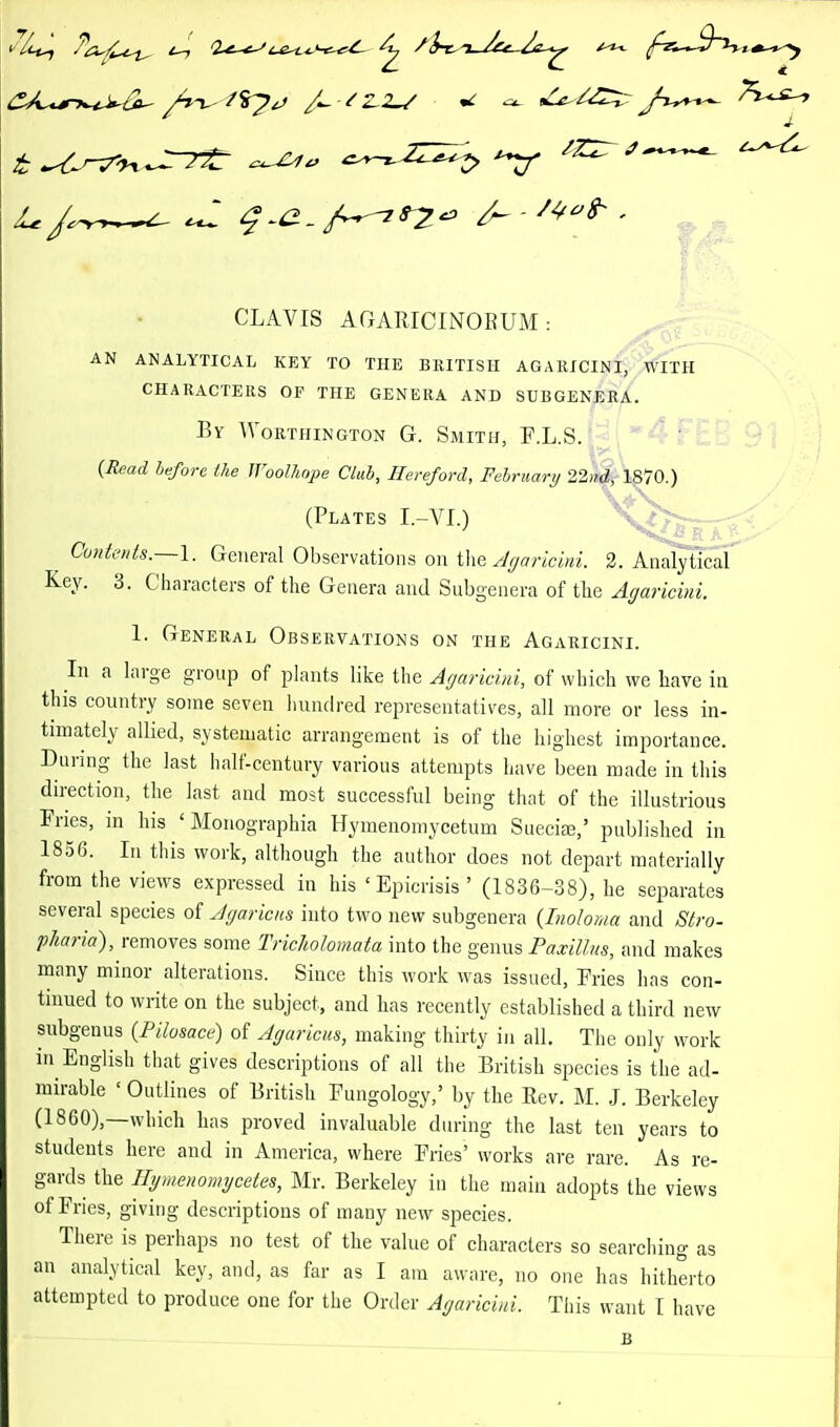 ^ J- CLAVIS AGARICINOEUM : AN ANALYTICAL KEY TO THE BRITISH AGARICINI, WITH CHARACTERS OF THE GENERA AND SUBGENERA. By Worthington G. Smith, F.LS.f-l''4^ {Read before Ike JVooUiope Cluh, Hereford, February 22^\^10.) (Plates I.-VI.) ^V^/£— CuHte>ds.~l. General Observations on Juancini. 2. Analytical Key. 3. Characters of the Genera and Subgenera of the Affaricmi. 1. General Observations on the Agaricini. In a hirge group of plants like the Agaricini, of which we have in this country some seven hundred representatives, all more or less in- timately allied, systematic arrangement is of the highest importance. During the last half-century various attempts have been made in this direction, the last and most successful being that of the illustrious Fries, in his ' Monographia Hymenomycetum SuecitE,' published in 1856. In this work, although the author does not depart materially from the views expressed in his ' Epicrisis ' (1836-38), he separates several species of Ayaricus into two new subgenera {Inoloma and Stro- pJiaria), removes some Tricholomata into the genus Paxillus, and makes many minor alterations. Since this work was issued, Fries has con- tinued to write on the subject, and has recently established a third new subgenus (Pilosace) of Agaricus, making thirty in all. The only work in English that gives descriptions of all the British species is the ad- mirable ' Outlines of British Fungology,' by the Rev. M. J. Berkeley (I860),—which has proved invaluable during the last ten years to students here and in America, where Fries' works are rare. As re- gards the Hymenonnjcetes, Mr. Berkeley in the main adopts the views of Fries, giving descriptions of many new species. There is perhaps no test of the value of characters so searching as an analytical key, and, as far as I am aware, no one has hitherto attempted to produce one for the Order Agaricini. This want I have B