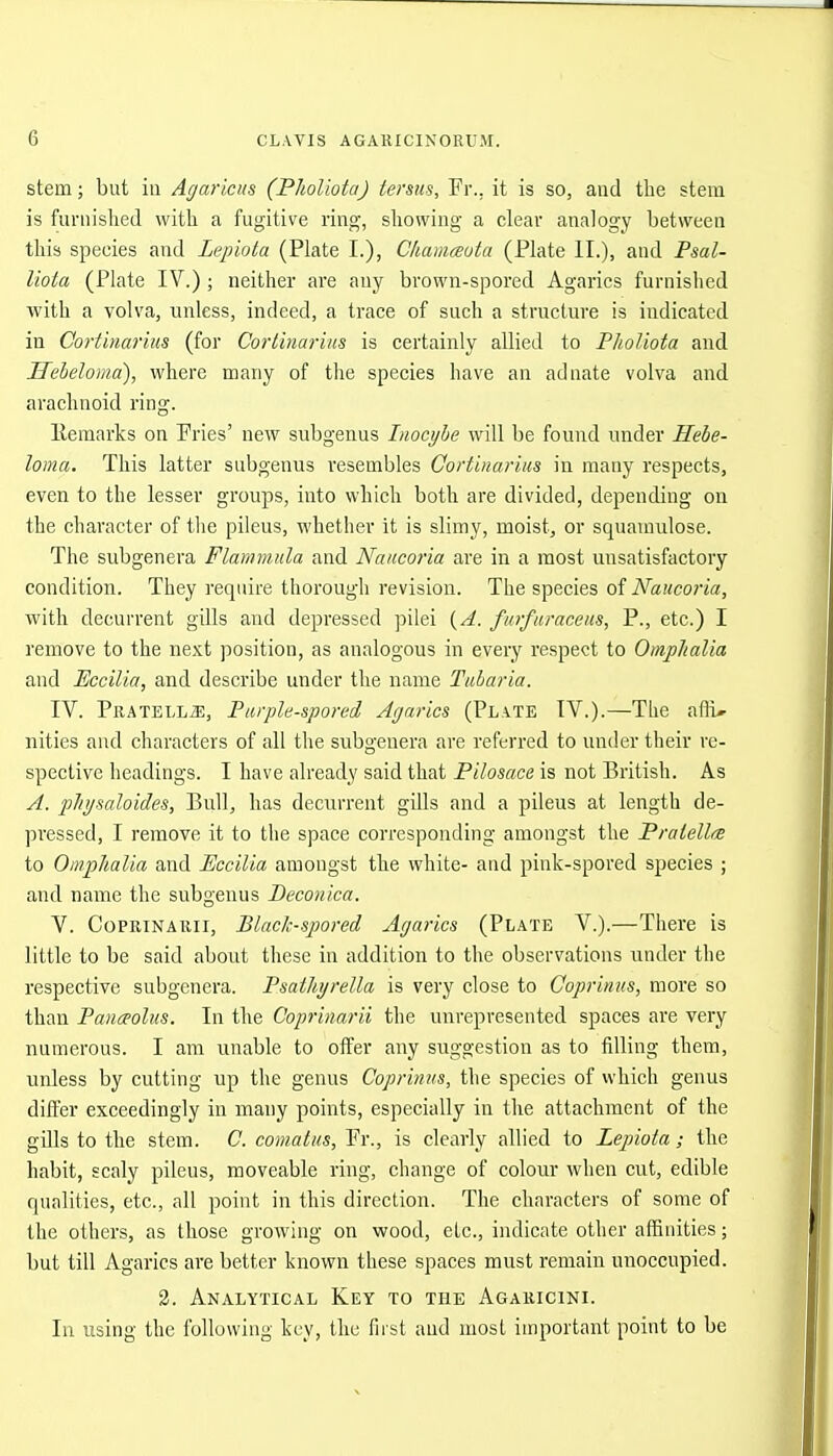 stem; but in Agaricus (Pholiota) tersus, Fr., it is so, and the stem is furnished with a fugitive ring-, showing a clear analogy between this species and Lepiota (Plate I.), Cliamceuta (Plate II.), and Fml- liota (Plate IV.) ; neither are any brown-spored Agarics furnished with a volva, unless, indeed, a trace of such a structure is indicated in Cortinariiis (for Corlinarius is certainly allied to Pholiota and Ueheloma), where many of the species have an adnate volva and arachnoid ring. Ilemarks on Fries' new subgenus Inocybe will be found under Hebe- lonia. This latter subgenus resembles Cortinariiis in many respects, even to the lesser groups, into which both are divided, depending on the character of the pileus, whether it is slimy, moist, or squamulose. The subgenera Flammula and Naacoria are in a most unsatisfactory condition. They require thorough revision. The species of Naucoria, with decurrent gills and depressed pilei {A. furfuraceus, P., etc.) I remove to the next position, as analogous in every respect to Omplialia and Pccilia, and describe under the name Tubaria. IV. Pratell^, Purplii-spored Agarics (Plate IV.).—The afli* nities and characters of all the subgenera are referred to under their re- spective headings. I have already said that Pilosace is not British. As A. pJti/saloides, Bull, has decurrent gills and a pileus at length de- pressed, I remove it to the space corresponding amongst the PralellrB to OmphaVm and Pccilia amongst the white- and pink-spored species ; and name the subgenus Peconica. V. CoPRiNAiiii, BlacJc-spored Agarics (Plate V.).—There is little to be said about these in addition to the observations iinder the respective subgenera. Psathjrella is very close to Coprinus, more so than Paiiceoliis. In the Coprimrii the unrepresented spaces are very numerous. I am unable to offer any suggestion as to filling them, unless by cutting up the genus Coprinus, the species of which genus differ exceedingly in many points, especially in the attachment of the gills to the stem. C. comatus, Fr., is clearly allied to Lepiota; the habit, scaly pileus, moveable ring, change of colour when cut, edible qualities, etc., all point in this direction. The characters of some of the others, as those growing on wood, etc., indicate other affinities; but till Agarics are better known these spaces must remain unoccupied. 2. Analytical Key to the Agaricini. In using the following key, the first and most important point to be