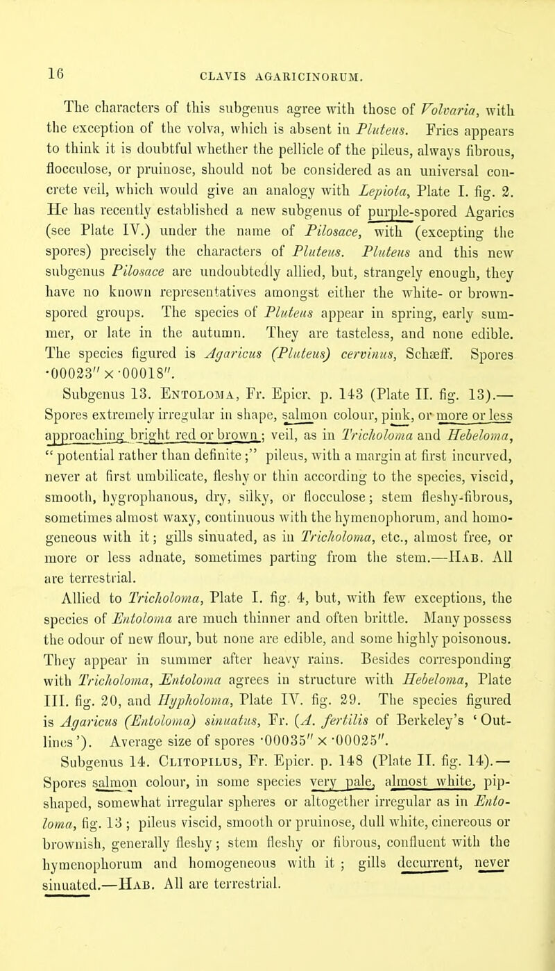 The characters of this subgenus agree with those of Folvaria, with the exception of the volva, which is absent in Pluteus. Fries appears to think it is doubtful whether the pellicle of the pileus, always fibrous, flocculose, or pruinose, should not be considered as an universal con- crete veil, which would give an analogy with Lepiota, Plate I. fig. 3. He has recently established a new subgenus of purple-spored Agarics (see Plate IV.) under the name of Pilosace, with (excepting the spores) precisely the characters of Pluteus. Pluteus and this new subgenus Pilosace are undoubtedly allied, but, strangely enough, they have no known representatives amongst either the white- or brown- spored groups. The species of Pluteus appear in spring, early sum- mer, or late in the autumn. They are tasteless, and none edible. The species figured is Agaricus (Pluteus) cej-vinus, Schseff. Spores •00033 X-00018. Subgenus 13. Entoloma, Fr. Epier, p. 143 (Plate II. fig. 13).— Spores extremely irregular in shape, salmon colour, pink, or more or less approaching bright red or brown ; veil, as in Tricholoma and Hebeloma,  potential rather than definite; pileus, with a margin at first incurved, never at first umbilicate, fleshy or thin according to the species, viscid, smooth, hygrophanous, dry, silky, or flocculose; stem fleshy-fibrous, sometimes almost waxy, continuous with the hymenophorum, and homo- geneous with it; gills sinuated, as iu Tricholoma, etc., almost free, or more or less adnate, sometimes parting from the stem.—Hab. All are terrestrial. Allied to Tricholoma, Plate I. fig, 4, but, with few exceptions, the species of Entoloma are much thinner and often brittle. Many possess the odour of new flour, but none are edible, and some highly poisonous. They appear in summer after heavy rains. Besides corresponding with Tricholoma, Entoloma agrees in structure with Hebeloma, Plate III. fig. 30, and Hypholoma, Plate IV. fig. 39. The species figured is Agaricus (Entoloma) sinuatus, Fr. {A. fertilis of Berkeley's ' Out- lines '). Average size of spores -00035 x -00035. Subgenus 14. Clitopilus, Fr. Epicr. p. 148 (Plate II. fig. 14).— Spores salmon colour, in some species yery_pale, almost white, pip- shaped, somewhat irregular spheres or altogether irregular as in Ento- loma, fig. 13 ; pileus viscid, smooth or pruinose, dull white, cinereous or brownish, generally fleshy; stem fleshy or fibrous, confluent with the hymenophorum and homogeneous with it ; gills decurrent, never sinuated.—Hab. All are terrestrial.