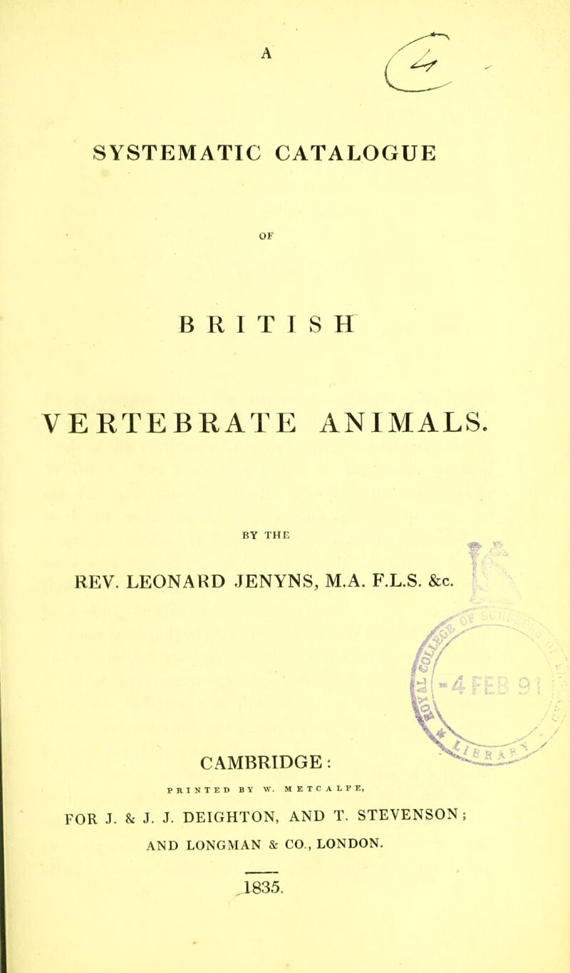 A SYSTEMATIC CATALOGUE OF BRITISH VERTEBRATE ANIMALS. BY THE REV. LEONARD JENYNS, M.A. F.L.S. &c. CAMBRIDGE: FOR J. & J. J- DEIGHTON, AND T. STEVENSON ; AND LONGMAN & CO , LONDON. 1835.