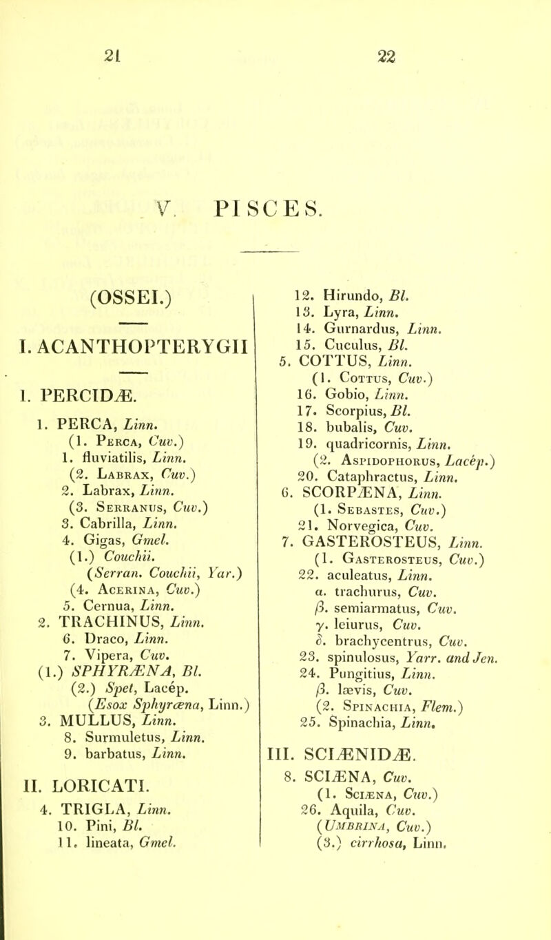 V. PISCES. (OSSEI.) I. ACANTHOPTERYGII I. PERCIM. 1. PERCA, Linn. (1. Perca, Cuv.) 1. fluviatilis, Linn. (2. Labrax, Cuv.) 2. Labrax, Linn. (3. Serranus, Cuv.) 3. Cabrilla, Linn. 4. Gigas, Gmel. (1.) Couchii. (Serran. Couchii, Yar.) (4. Acerina, Cuv.) 5. Cernua, Linn. 2. TRACHINUS, Linn. 6. Draco, Linn. 7. Vipera, Cuv. (1.) SPHYRsENA, Bl. (2.) Spet, Lacep. (Esox Sphyrcena, Linn.) 3. MULLUS, Linn. 8. Surmuletus, Linn. 9. barbatus, Linn. II. LORICATI. 4. TRIGLA, Linn. 10. Pini, Bl. 1 L lineata, Gmel. 12. Hirundo, Bl. 13. Lyra, Z?ww. 14. Gurnardus, Linn. 15. Cuculus, 5/. 5. COTTUS, (1. COTTUS, CllV.) 16. Gobio, Z,?w?j. 17. Scorpius, Bl. 18. bubalis, Cwi>. 19. quadricornis, Linn. (2. Aspidophorus, Lacep.) 20. Cataphractus, Ziran. C. SCORPyENA, Linn. (1. Sebastes, Cwu.) 21. Norvegica, Cuv. 7. GASTEROSTEUS, Linn. (1. Gasterosteus, Cuo.) 22. aculeatus, Linn, a. trachurus, Cuv. /3. semiannatus, Cuv. y. leiurus, Cuv. 8. brachycentrus, Cuv. 23. spinulosus, Yarr. and Jen. 24. Pungitius, Linn, ft. laavis, Cuv. (2. Spinachia, Flem.) 25. Sjiinacliia, Linn. in. sclenim:. 8. SCIiENA, CW. (1. Sci/ENA, CllV.) 26. Aquila, Cuv. (Umbrina, Cuv.) (3.) cirrhosa, Linn,