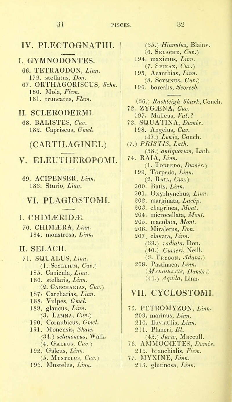IV. PLECTOGNATHI. I. GYMNODONTES. 66. TETRAODON, Linn. 179. stellatus, Don. 67. ORTHAGORISCUS, Schn. 180. Mola, Flem. 181. truncatus, Flem. II. SCLERODERMI. 68. BALISTES, Cuv. 182. Capriscus, Gmel. (CARTILAGINEI.) V. ELEUTHEEOPOMI. 69. AC1PENSER, Linn. 1 83. Sturio, Linn. VI. PLAGIOSTOMI. I. CIIIMiERIDiE. 70. CHIMERA, Linn. 184. monstrosa, Linn. II. SELACII. 71. SQUALUS, Linn. (1. ScYLLIUM, CllV.) 185. Canicula, Linn. 1 86. stellaris, Linn. (2. Carcharias, Cuv.) 1S7> Carcharias, Linn. 188- Vulpes, Gmel. 189. glaucus, Linn. (3. Lamna, Cmw.) 190. Cornubicus, Gmel. 191. Monensis, Shaw. (34.) selanoneus, Walk. (4. Galeus, Cuv.) 192. Galeus, Zinn. (5. Mustelus, Ciitf.) 193. Mustelus, Linn. (35.) Hinnulus, Blainv. (6. Selache, Cuv.) 194. maximus, Linn. (7. Spinax, Cuv.) 195. Acanthias, Linn. (8. ScYMNUS, CmU.) 196. borealis, Scoresb. (36.) Rashleigh Shark, Coucl 72. ZYGiENA, Cuv. 197. Malleus, Val. ? 73. SQUATINA, Z>u«!er. 198. Angelus, Cwy. (37.) Lewis, Couch. (7.) PRIST1S, Lath. (38.) antiguorum, Lath. 74. RAIA, Zinw. (1. Torpedo, Dinner.) 199. Torpedo, Zinn. (2. Raia, Cw«.) 200. Batis, Zinn. 201. Oxyrhynchus, Linn. 202. marginata, Lacep. 203. chagrinea, Mont. 204. microcellata, Mont. 205. maculata, Mont. 206. Miraletus, Z>on. 207. clavata, Zinw. (39.) radiala, Don. (40.) Cttvieri, Neill. (3. Trygon, ,4dans.) 208. Pastinaca, Zwh. (Myliobatis, Dumer.) (41.) Aquila, Linn. VII. CYCLOSTOMI. 75. PETROMYZON, Zi«». 209. niarinus, Zinw. 210. fluviatilis, Linn. 211. Planeri, Z^. (42.) Jurat, Maccull. 76. AMMOCGETES, Dumer. 212. branchialis, Flem. 77. MYXINE, Linn. 213. glutinosa, Linn.