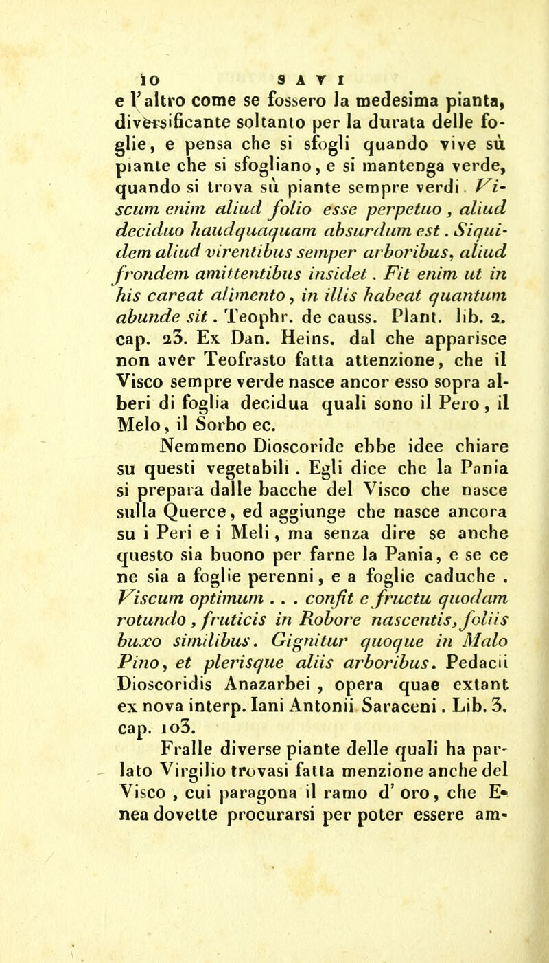 e l'altro come se fossero la medesima pianta, diversificante soltanto per la durata delle fo- glie, e pensa che si sfogli quando vive sù piante che si sfogliano, e si mantenga verde, quando si trova sù piante sempre verdi Vi' scum enim aliud folio esse perpetuo, aliud deciduo haudquaquam absurdum est. Siqui- dem aliud virentibus semper arboribus, aliud frondem amittentibus insidet. Fit enim ut in his careat alimento, in illis habeat quantum abunde sit. Teophr. de causs. Piani, lib. 2. cap. 23. Ex Dan. Heins. dal che apparisce non avér Teofrasto fatta attenzione, che il Visco sempre verde nasce ancor esso sopra al- beri di foglia decidua quali sono il Pero, il Melo, il Sorbo ec. Nemmeno Dioscoride ebbe idee chiare su questi vegetabili . Egli dice che la Pania si prepara dalle bacche del Visco che nasce sulla Querce, ed aggiunge che nasce ancora su i Peri e i Meli, ma senza dire se anche questo sia buono per farne la Pania, e se ce ne sia a foglie perenni, e a foglie caduche . Viscum optimum . . . confìt e fructu quodam rotando , fruticis in Robore nascentis,folìis buxo simili bus. Gignitur quoque in Malo Pino, et plerisque aliis arboribus. Pedacii Dioscoridis Anazarbei , opera quae extant ex nova interp. lani Antonii Saraceni. Lib. 3. cap. io3. Fralle diverse piante delle quali ha par- lato Virgilio trovasi fatta menzione anche del Visco , cui paragona il ramo d' oro, che E» nea dovette procurarsi per poter essere am-