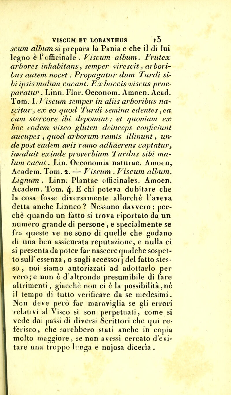 scum album si prepara la Pania e che il di lui legno è l'officinale . Viscum album. Frutex arbores inhabitans ^ semper virescit, arbori- Lus autem nocet. Propagatur dum Turdi si- bi ipsismalum cncant. Exbaccis 'viscus prae- paratur . Linn. Fior. Oeconom. Amoen. Acad. Tom. I. f lscum semper in aliis arboribus na- scitura, ex eo quod Turdi semina edentes ,ea cum stercore ibi deponant ; et quoniam ex hoc eodem visco gluten deinceps conficiunt aucupes , quod arborum ramis illimint, un- de post eadem avis ramo adhaerens captatur, ifwaluit exinde proverbium Turdus sili ma- lum cacai. Lin. Oeeonomia naturae. Amoen, Academ. Tom. 2. — Fiscum . Piscum album. Lignum . Linn. Plantae t fficinales. Amoen. Academ. Tom. 4- E chi poteva dubitare che la cosa fosse diversamente allorché l'aveva delta anche Linneo? Nessuno davvero: per- chè quando un fatto si trova riportalo da un numero grande di persone, e specialmente se fra queste ve ne sono di quelle che godano di una ben assicurata reputazione, e nulla ci si presenta da poter far nascere qualche sosj)et- 10 suir essenza , o sugli accessorj del fatto sles- so , noi siamo autorizzati ad adottarlo per vero; e non è d altronde presumibile di fare altrimenti, giacché non ci è la possibilità ,nè 11 lempo di lullo verificare da se medesimi. Non deve però far maraviglia se gli errori relativi al Visco si son perpetuali, come si vede dai passi di diversi Scritlori che qui re- ferisco, che sarebbero slati anche in copia molto maggiore, se non avessi cercato d'evi- tare una troppo li;nga e nojosa dicerìa .