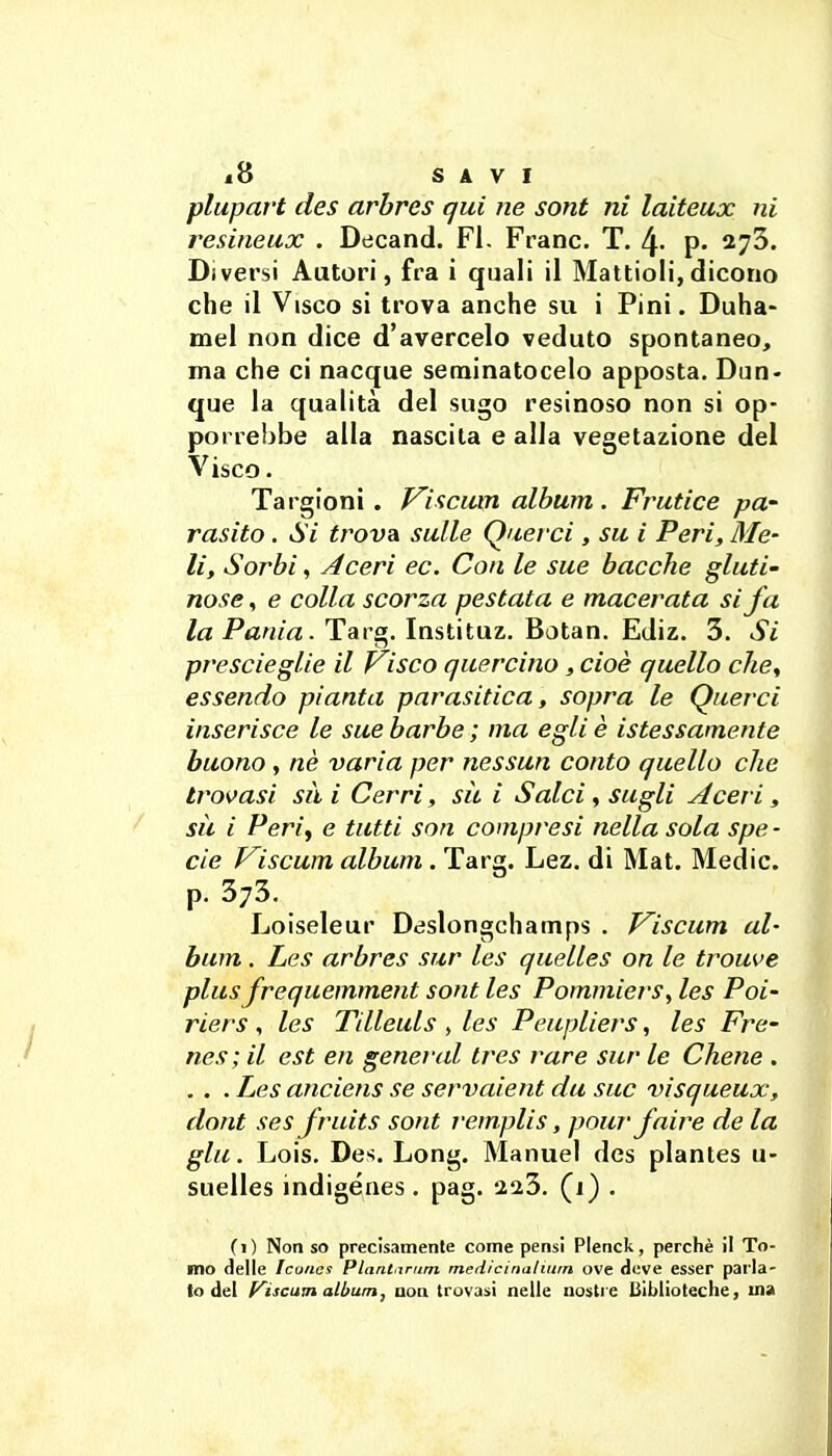 plupart des arhres qui ne sont ni laiteux ni resineux . Decand. FI. Frane. T. 4- p- 273. Diversi Autori, fra i quali il Mattioli,dicono che il Visco si trova anche su i Pini. Duha- mel non dice d'avercelo veduto spontaneo, ma che ci nacque seminatocelo apposta. Dun- que la qualità del sugo resinoso non si op- porrebbe alla nascita e alla vegetazione del Visco. Targioni. f^isciun album . Frutice pa- rasilo. Si trova sulle Querci, su i Peri, Me- li, Sorbi, Aceri ec. Con le sue bacche gluti- nose , e colla scorza pestata e macerata si fa la Pania. Targ. Instituz. Botan. Ediz. 3. Si prescieglie il Prisco quercino, cioè quello clie^ essendo pianta parasitica, sopra le Querci inserisce le sue barbe ; ma egli è istessamente buono, nè varia per nessun conto quello che trovasi sà i Cerri, sìt i Salci, sugli Aceri, sic i Perif e tutti son compresi nella sola spe - eie Viscum album. Targ. Lez. di Mat. Medie, p. 373. Loiseleur Deslongchamps . P^iscum al- bum . Les arbres sur les quelles on le trouve plus frequemment sont les Pommiers, les Poi- riers , les Tilleuls , les Pcupliers, les Fre- nes; il est en generud Ires rare sur le Chene . . . . Les anciens se servaient da sue visqueux, dont ses fruits sont remplis, pour fnire de la giù. Lois. De'^. Long. Manuel des plantes u- suelles indigénes. pag. 2a3. (1) . (1) Non so precisamente come pensi Plenck, perchè il To- mo delle Iconcs Plantirum medicinaliuin ove deve esser parla- to del f^iscam albumj aoa trovasi nelle nostre Biblioteche, ma