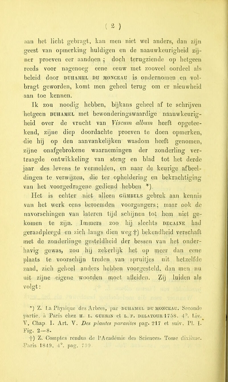 aan het licht gebragt, kan men niet wel anders, dan zijn geest van opmerking huldigen en de naauwkeurigheid zij- ner proeven eer aandoen ; doch terugziende op hetgeen reeds voor nagenoeg eene eeuw met zooveel oordeel als beleid door duhamel du monceau is ondernomen en vol- bragt geworden, komt men geheel terug om er nieuwheid aan toe kennen. Ik zou noodig hebben, bijkans geheel af te schrijven hetgeen duhamel met bewonderingswaardige naauwkeurig- heid over de vrucht van Viscum album heeft opgetee- kend, zijne diep doordachte proeven te doen opmerken, die hij op den aanvankelijken wasdom heeft genomen, zijne onafgebrokene waarnemingen der zonderling ver- traagde ontwikkeling van steng en blad tot het derde jaar des levens te vermelden, en naar de keurige afbeel- dingen te verwijzen, die ter opheldering en bekrachtiging- van het voorgedragene gediend hebben *). Het is echter niet alleen gümisels gebrek aan kennis van het werk eens beroemden voorgangers; maar ook de navorschingen van latexen tijd schijnen tot hem niet ge- komen te zijn. Immers zoo hij slechts decaime had geraadpleegd en zich langs dien wegf) bekendheid verschaft met de zonderlinge gesteldheid der bessen van het onder- havig gewas, zou hij zekerlijk liet op meer dan eene plaats te voorschijn treden van spruitjes uit hetzelfde zaad, zich geheel anders hebben voorgesteld, dan men nu uit zijne eigene woorden moet aiieiden. Zij luiden als volgt: *) Z. La Physique des Arbres, par buuamei. du monceau. Seconde •piivtie. a Paris chez H. IK gderim et. l. f. delatour 1758. 4°. Liv.. V. Chap. I. Art. V. Des plantes parasites pag. 217 et suiv. PI. I. Fig. 2—8. f) Z. Comptes rendus do 1'Académic des Sciences. Tomé dixième. •Paris 1849., 4°. pag. 7.09.