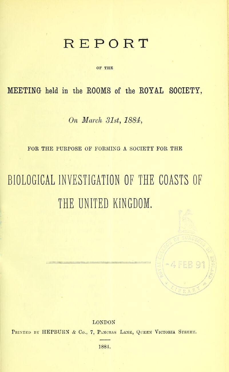 REPORT OF THE MEETING held in the ROOMS of the ROYAL SOCIETY, On March 31st, 1884, FOR THE PUEPOSE OF FOEMING A SOCIETY FOE THE BIOLOGICAL INVESTIGATION OF THE COASTS OF THE UNITED KINGDOM. LONDON Printed bv HEPBUEN & Co., 7, Pancras Lank, yuEES VicrouiA Stkeet. 1884.