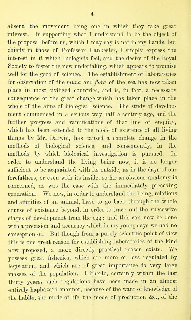 absent, the movement being one in which they take great interest. In supporting what I understand to be the object of the proposal before us, which I may say is not in my hands, but chiefly in those of Professor Lankester, I simply express the interest in it which Biologists feel, and the desire of the Eoyal Society to foster the new undertaking, which appears to promise well for the good of science. The establishment of laboratories for observation of the fauna and flora of the sea has now taken place in most civilized countries, and is, in fact, a necessary consequence of the great change which has taken place in the whole of the aims of biological science. The study of develop- ment commenced in a serious way half a century ago, and the further progress and ramifications of that line of enquiry, which has been extended to the mode of existence of all living things by Mr. Darwin, has caused a complete change in the methods of biological science, and consequently, in the methods by which biological investigation is pursued. In order to understand the living being now, it is no longer sufficient to be acquainted with its outside, as in the days of our forefathers, or even with its inside, so far as obvious anatomy is concerned, as was the case with the immediately preceding generation. We now, in order to understand the being, relations and affinities of an animal, have to go back through the whole course of existence beyond, in order to trace out the successive stages of development from the egg; and this can now be done with a precision and accuracy which in my young days we had no conception of. But though from a purely scientific point of view this is one great reason for establishing laboratories of the kind now proposed, a more directly practical reason exists. We possess great fisheries, which are more or less regulated by legislation, and which are of great importance to very large masses of the population. Hitherto, certainly within the last thirty years, such regulations have been made in an almost entirely haphazard manner, because of the want of knowledge of the habits, the mode of life, the mode of production &e., of the