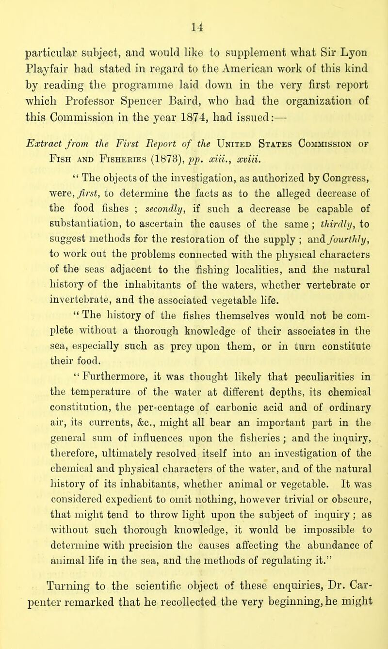 particular subject, and would like to supplement what Sir Lyon Playfair had stated in regard to the American work of this kind by reading the programme laid down in the very first report which Professor Spencer Baird, who had the organization of this Commission in the year 1874, had issued:— Extract from the First Report of the United States Commission of Fish and Fisheries (1873), 2)p. xiii., xviii.  The objects of the investigation, as authorized by Congress, were, first, to determine the facts as to the alleged decrease of the food fishes ; secondly, if such a decrease be capable of substantiation, to ascertain the causes of the same ; thirdly, to suggest methods for the restoration of the supply ; and fourthly, to work out the problems connected with the physical characters of the seas adjacent to the fishing localities, and the natural history of the inhabitants of the waters, whetber vertebrate or invertebrate, and the associated vegetable life.  The history of the fishes themselves would not be com- plete without a thorough knowledge of their associates in the sea, especially such as prey upon them, or in turn constitute their food. Furthermore, it was thought likely that peculiarities in the temperature of the water at different depths, its chemical constitution, the per-centage of carbonic acid and of ordinary air, its currents, &c., might all bear an important part in the general sum of influences upon the fisheries ; and the inquiry, therefore, ultimately resolved itself into an investigation of the chemical and physical characters of the water, and of the natural history of its inhabitants, whether animal or vegetable. It was considered expedient to omit nothing, however trivial or obscure, that might tend to throw light upon the subject of inquiry ; as without such thorough knowledge, it would be impossible to determine with precision the causes affecting the abundance of animal life in the sea, and the methods of regulating it. Turning to the scientific object of these enquiries, Dr. Car- penter remarked that he recollected the very beginning, he might