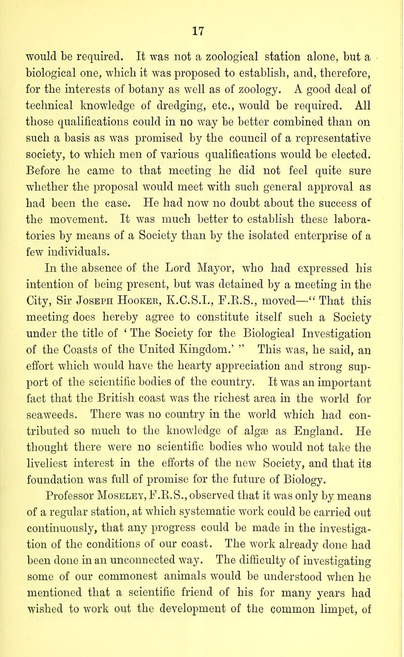 would be required. It was not a zoological station alone, but a biological one, wliieli it was proposed to establish, and, therefore, for the interests of botany as well as of zoology. A good deal of technical knowledge of dredging, etc., would be required. All those qualifications could in no way be better combined than on such a basis as was promised by the council of a representative society, to which men of various qualifications would be elected. Before he came to that meeting he did not feel quite sure whether the proposal would meet with such general approval as had been the case. He had now no doubt about the success of the movement. It was much better to establish these labora- tories by means of a Society than by the isolated enterprise of a few individuals. In the absence of the Lord Mayor, who had expressed his intention of being present, but was detained by a meeting in the City, Sir Joseph Hooker, K.C.S.L, F.R.S., moved— That this meeting does hereby agree to constitute itself such a Society under the title of ' The Society for the Biological Investigation of the Coasts of the United Kingdom.'  This was, he said, an efibrt which would have the hearty appreciation and strong sup- port of the scientific bodies of the country. It was an important fact that the British coast was the richest area in the world for seaweeds. There was no country in the world which had con- tributed so much to the knowledge of algae as England. He thought there were no scientific bodies who would not take the liveliest interest in the efforts of the new Society, and that its foundation was full of promise for the future of Biology. Professor Moseley, F.E.S., observed that it was only by means of a regular station, at which systematic work could be carried out continuously, that any progress could be made in the investiga- tion of the conditions of our coast. The work already done had been done in an unconnected way. The difficulty of investigating some of our commonest animals would be understood when he mentioned that a scientific friend of his for many years had wished to work out the development of the common limpet, of