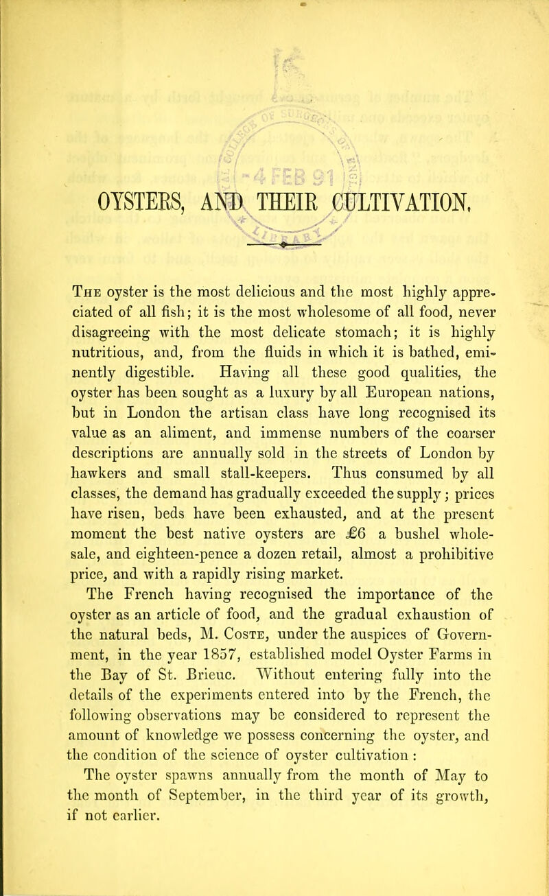 \4. OYSTEES, AND THEIR CULTIVATION, The oyster is the most delicious and the most highly appre- ciated of all fish; it is the most wholesome of all food, never disagreeing with the most delicate stomach; it is highly nutritious, and, from the fluids in which it is bathed, emi- nently digestible. Having all these good qualities, the oyster has been sought as a luxury by all European nations, but in London the artisan class have long recognised its value as an aliment, and immense numbers of the coarser descriptions are annually sold in the streets of London by hawkers and small stall-keepers. Thus consumed by all classes, the demand has gradually exceeded the supply; prices have risen, beds have been exhausted, and at the present moment the best native oysters are £6 a bushel whole- sale, and eighteen-pence a dozen retail, almost a prohibitive price, and with a rapidly rising market. The French having recognised the importance of the oyster as an article of food, and the gradual exhaustion of the natural beds, M. Coste, under the auspices of Govern- ment, in the year 1857, established model Oyster Farms in the Bay of St. Brleuc. Without entering fully into the details of the experiments entered into by the French, the folloAving observations may be considered to represent the amount of knowledge we possess concerning the oyster, and the condition of the science of oyster cultivation : The oyster spawns annually from the month of May to the month of September, in the third year of its growth, if not earlier.