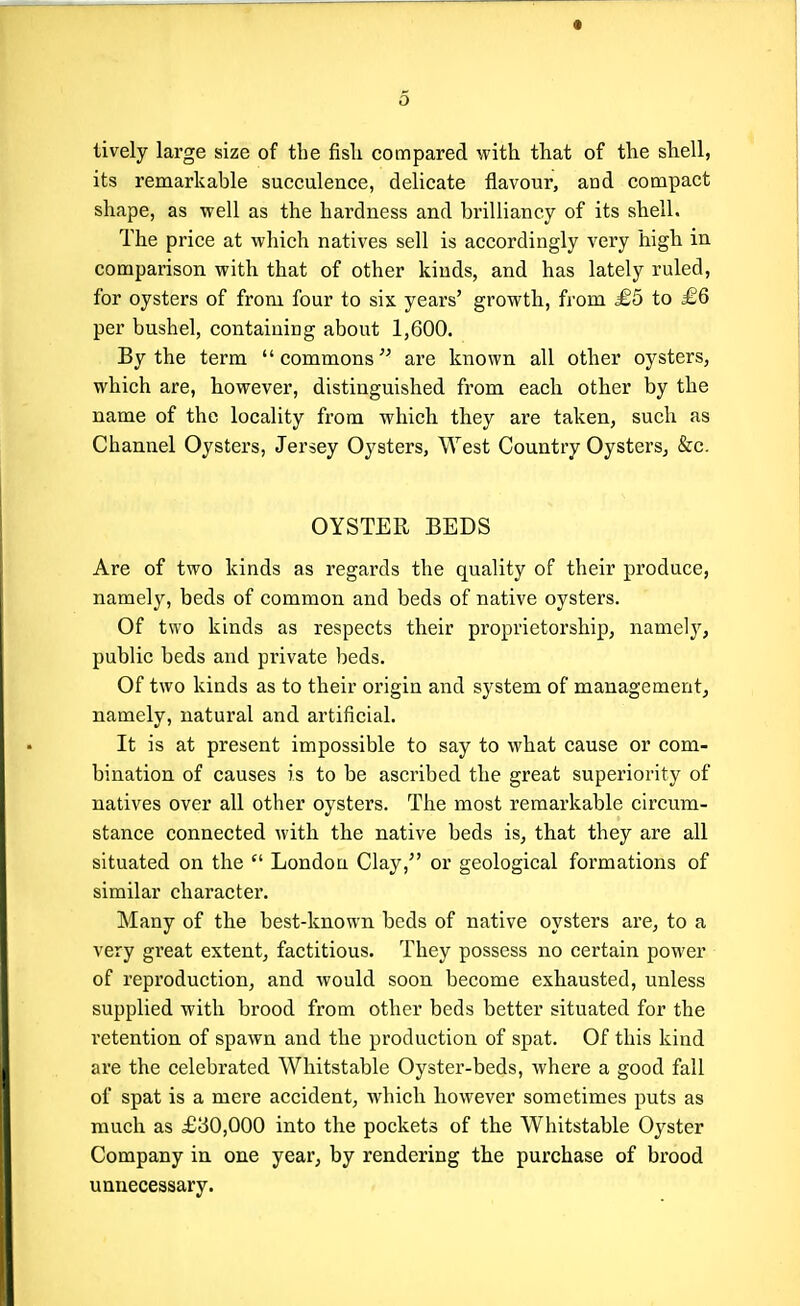 lively large size of the fisli compared with that of the shell, its remarkable succulence, delicate flavour, and compact shape, as well as the hardness and brilliancy of its shell. The price at which natives sell is accordingly very high in comparison with that of other kinds, and has lately ruled, for oysters of from four to six years' growth, from £5 to £6 per bushel, containing about 1,600. By the term commons are known all other oysters, which are, however, distinguished from each other by the name of the locality from which they are taken, such as Channel Oysters, Jersey Oysters, West Country Oysters, &c. OYSTER BEDS Are of two kinds as regards the quality of their produce, namely, beds of common and beds of native oysters. Of two kinds as respects their proprietorship, namely, public beds and private beds. Of two kinds as to their origin and system of management, namely, natural and artificial. It is at present impossible to say to what cause or com- bination of causes is to be ascribed the great superiority of natives over all other oysters. The most remarkable circum- stance connected with the native beds is, that they are all situated on the London Clay, or geological formations of similar character. Many of the best-known beds of native oysters are, to a very great extent, factitious. They possess no certain power of reproduction, and would soon become exhausted, unless supplied with brood from other beds better situated for the retention of spawn and the production of spat. Of this kind are the celebrated Whitstable Oyster-beds, where a good fall of spat is a mere accident, which however sometimes puts as much as £30,000 into the pockets of the Whitstable Oyster Company in one year, by rendering the purchase of brood unnecessary.