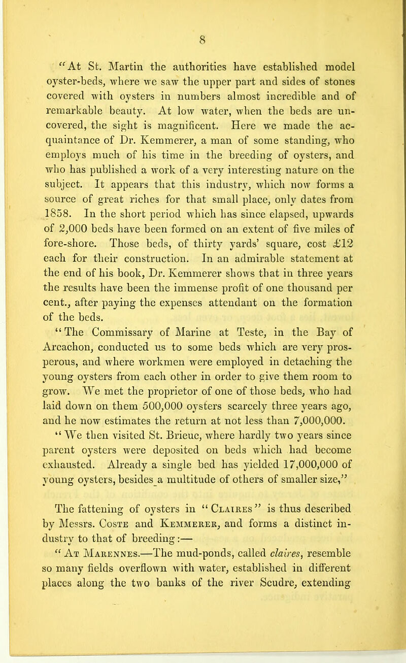 At St. Martin the authorities have established model oyster-beds, where Ave saw the upper part and sides of stones covered with oysters in numbers almost incredible and of remarkable beauty. At low water, when the beds are un- covered, the sight is magnificent. Here we made the ac- quaintance of Dr. Kemmerer, a man of some standing, who employs much of his time in the breeding of oysters, and who has published a work of a very interesting nature on the subject. It appears that this industry, which now forms a source of great riches for that small place, only dates from 1858. In the short period which has since elapsed, upwards of 2^000 beds have been formed on an extent of five miles of fore-shore. Those beds, of thirty yards' square, cost £12 each for their construction. In an admirable statement at the end of his book, Dr. Kemmerer shows that in three years the results have been the immense profit of one thousand per cent., after paying the expenses attendant on the formation of the beds.  The Commissary of Marine at Teste, in the Bay of Arcachon, conducted us to some beds which are very pros- perous, and where workmen were employed in detaching the young oysters from each other in order to give them room to grow. We met the proprietor of one of those beds, who had laid down on them 500,000 oysters scarcely three years ago, and he now estimates the return at not less than 7,000,000.  We then visited St. Brieuc, where hardly two years since parent oysters were deposited on beds which had become exhausted. Already a single bed has yielded 17,000,000 of young oysters, besides a multitude of others of smaller size, The fattening of oysters in Clatres is thus described by Messrs. Coste and Kemmerer, and forms a distinct in- dustry to that of breeding:—  At Marennes.—The mud-ponds, called claires, resemble so many fields overflown with water, established in different places along the two banks of the river Scudre, extending