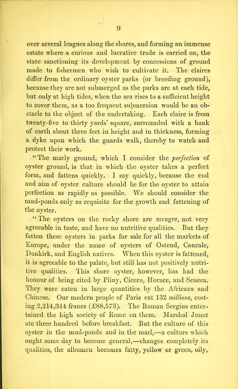 over several leagues along the shores^ and forming an immense estate where a curious and lucrative trade is carried on, the state sanctioning its development by concessions of ground made to fishermen who wish to cultivate it. The claires differ from the ordinary oyster parks (or breeding ground), because they are not submerged as the parks are at each tide, but only at high tides, when the sea rises to a sufficient height to cover them, as a too frequent submersion would be an ob- stacle to the object of the undertaking. Each claire is from twenty-five to thirty yards' square, surrounded with a bank of earth about three feet in height and in thickness, forming a dyke upon which the guards walk, thereby to watch and protect their work. The marly ground, which I consider the perfection of oyster ground, is that in which the oyster takes a perfect form, and fattens quickly. I say quickly, because the end and aim of oyster culture should be for the oyster to attain perfection as rapidly as possible. We should consider the mud-ponds only as requisite for the growth and fattening of the oyster, The oysters on the rocky shore are meagre, not very agreeable in taste, and have no nutritive qualities. But they fatten these oysters in parks for sale for all the markets of Europe, under the name of oysters of Ostend, Cancale, Dunkirk, and English natives. When this oyster is fattened, it is agreeable to the palate^ but still has not positively nutri- tive qualities. This shore oyster, however, has had the honour of being cited by Pliny, Cicero, Hoi'ace, and Seneca. They were eaten in large quantities by the Africans and Chinese. Our modern people of Paris eat 132 millions, cost- ing 2,214,344 francs (£88,573). The Roman Sergius enter- tained the high society of Rome on them. Marshal Junot ate three hundred before breakfast. But the culture of this oyster in the mud-ponds and in the marl,—a culture Avhich ought some day to become general,—changes completely its qualities, the albumen becomes fatty, yellow or green, oily.