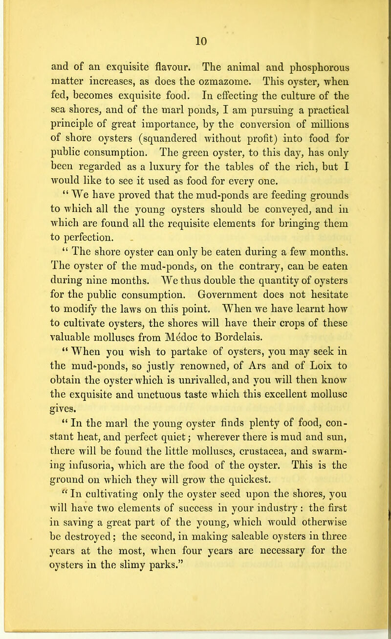 and of an exquisite flavour. The animal and phosphorous matter increases, as does the ozmazome. This oyster, when fed, becomes exquisite food. In effecting the culture of the sea shores, and of the marl ponds, I am pursuing a practical principle of great importance, by the conversion of millions of shore oysters (squandered without profit) into food for public consumption. The green oyster, to this day, has only been regarded as a luxury for the tables of the rich, but I would like to see it used as food for every one.  We have proved that the mud-ponds are feeding grounds to which all the young oysters should be conveyed, and in which are found all the requisite elements for bi'inging them to perfection.  The shore oyster can only be eaten during a few months. The oyster of the mud-ponds, on the contrary, can be eaten during nine months. We thus double the quantity of oysters for the public consumption. Government does not hesitate to modify the laws on this point. When we have learnt how to cultivate oysters, the shores will have their crops of these valuable molluscs from Mddoc to Bordelais.  When you wish to partake of oysters, you may seek in the mud'ponds, so justly renowned, of Ars and of Loix to obtain the oyster which is unrivalled, and you will then know the exquisite and unctuous taste which this excellent mollusc gives. *' In the marl the young oyster finds plenty of food, con- stant heat, and perfect quiet; wherever there is mud and sun, there will be found the little molluscs, Crustacea, and swarm- ing infusoria, which are the food of the oyster. This is the ground on which they will grow the quickest.  In cultivating only the oyster seed upon the shores, you will have two elements of success in your industry: the first in saving a great part of the young, which would otherwise be destroyed; the second, in making saleable oysters in three years at the most, when four years are necessary for the oysters in the slimy parks.
