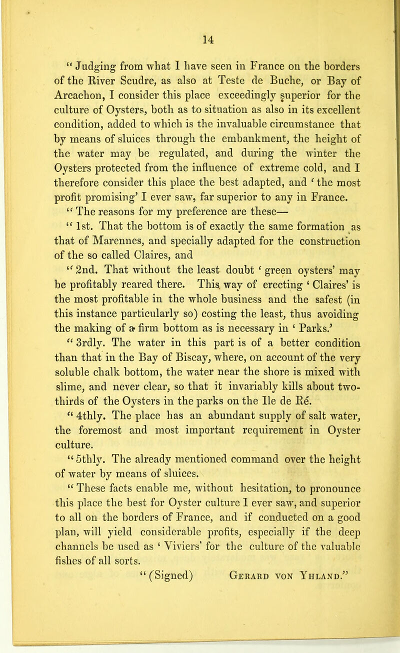  Judging from what 1 have seen in France on the borders of the River Scudre, as also at Teste de Buche, or Bay of Arcachon, I consider this place exceedingly superior for the culture of Oysters, both as to situation as also in its excellent condition, added to which is the invaluable circumstance that by means of sluices through the embankment, the height of the water may be regulated, and during the winter the Oysters protected from the influence of extreme cold, and I therefore consider this place the best adapted, and ' the most profit promising' I ever saw, far superior to any in France.  The reasons for my preference are these—  1st. That the bottom is of exactly the same formation as that of Marennes, and specially adapted for the construction of the so called Claires, and 2nd. That without the least doubt ' green oysters'may be profitably reared there. This, way of erecting ' Claires' is the most profitable in the whole business and the safest (in this instance particularly so) costing the least, thus avoiding the making of a firm bottom as is necessary in ' Parks.'  3rdly. The water in this part is of a better condition than that in the Bay of Biscay, where, on account of the very soluble chalk bottom, the water near the shore is mixed with slime, and never clear, so that it invariably kills about two- thirds of the Oysters in the parks on the lie de Re.  4thly. The place has an abundant supply of salt water, the foremost and most important requirement in Oyster culture.  5thly. The already mentioned command over the height of water by means of sluices.  These facts enable me, without hesitation, to pronounce this place the best for Oyster culture 1 ever saw, and superior to all on the borders of France, and if conducted on a good plan, will yield considerable profits, especially if the deep channels be used as ' Viviers' for the culture of the valuable fishes of all sorts.  (Signed) Gerard von Yhland/'