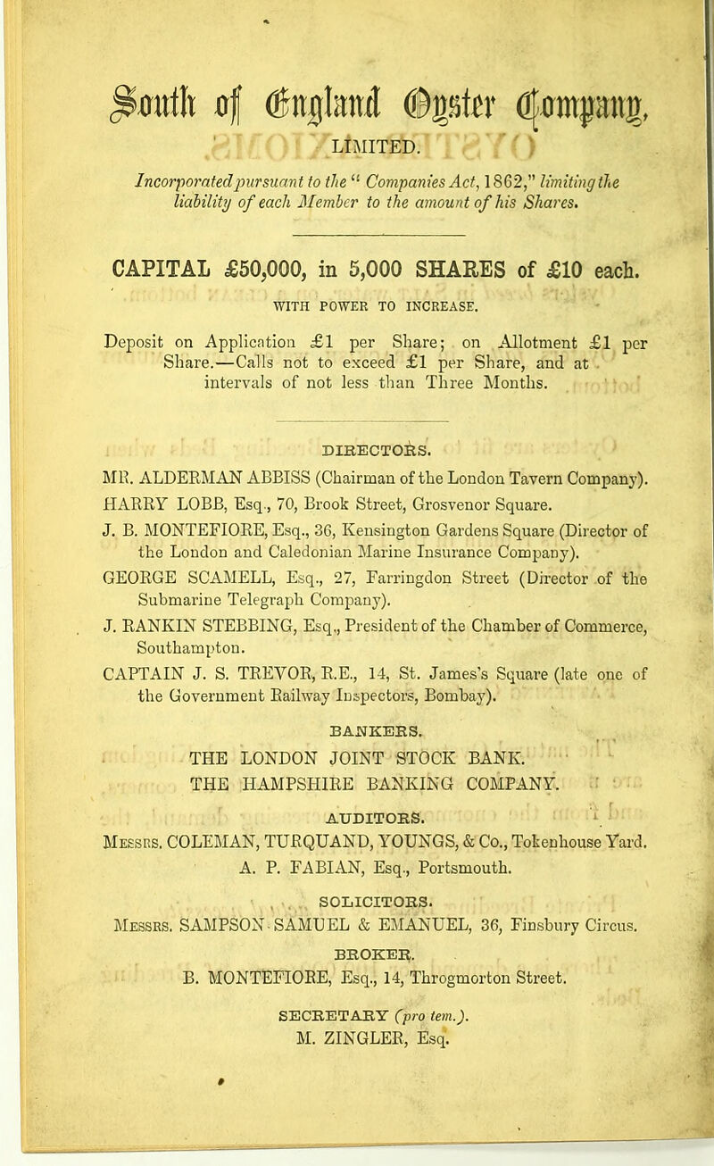 • » ^O' LIMITED. P'^f ) Incorporated pur suant to the  Companies Act, 1862, limiting the liability of each Member to the amount of his Shares, CAPITAL £50,000, in 5,000 SHARES of £10 each. WITH POWER TO INCREASE. Deposit on Applicntioii £1 per Share; on Allotment £1 per Share.—Calls not to exceed £1 per Share, and at intervals of not less than Three Months. DIRECTOilS. MR. ALDERMAN ABBISS (Chairman of the London Tavern Company). HARRY LOBB, Esq., 70, Brook Street, Grosvenor Square. J. B. MONTEFIORE, Esq., 36, Kensington Gardens Square (Director of the Loudon and Caledonian Marine Insurance Com2.iany). GEORGE SCAMELL, Esq., 27, Earringdon Street (Director of the Submarine Telegraph Company). J. RANKIN STEBBING, Esq., President of the Chamber of Commerce, Southampton. CAPTAIN J. S. TREVOR, R.E., 14, St. James's Square (late one of the Government Railway Inspectors, Bombay). BANKEHS. THE LONDON JOINT STOCK BANK. THE HAMPSHIRE BANKING COMPANY. AUDITORS. Messrs. COLEMAN, TURQUAND, YOUNGS, & Co., Tokenhouse Yard. A. P. FABIAN, Esq., Portsmouth. , .. ., SOLICITOBS. Messes. SAMPSON-SAMUEL & EMANUEL, 36, Finsbury Circus. BROKER. B. MONTEFIORE, Esq., 14, Throgmorton Street. SECRETARY (pro tern.). M. ZINGLER, Esq. *
