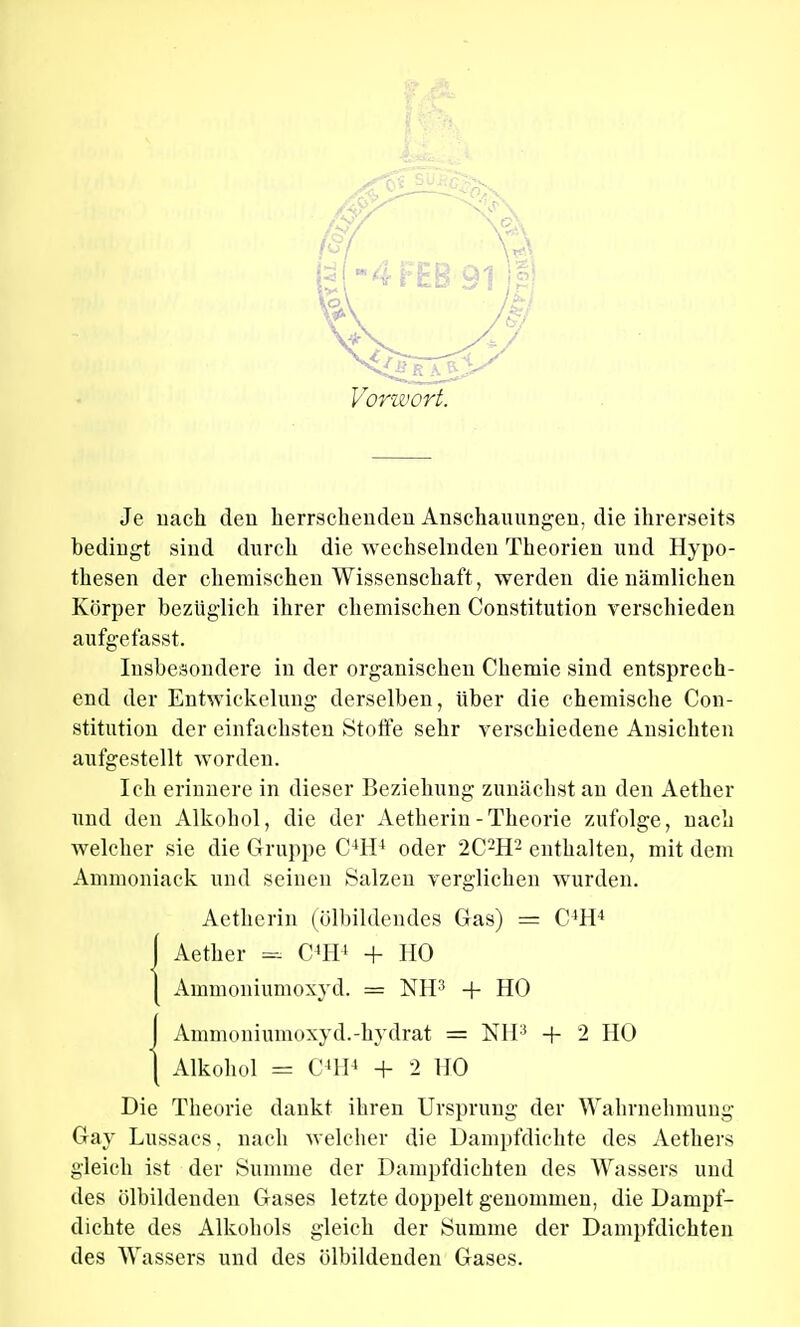 Vorwort. Je nach den herrschenden Anschauungen, die ihrerseits bedingt sind durch die wechselnden Theorien und Hypo- thesen der chemischen Wissenschaft, werden die nämlichen Körper bezüglich ihrer chemischen Constitution verschieden aufgefasst. Insbesondere in der organischen Chemie sind entsprech- end der Entwickelung derselben, über die chemische Con- stitution der einfachsten Stoffe sehr verschiedene Ansichten aufgestellt worden. Ich erinnere in dieser Beziehung zunächst an den Aether und den Alkohol, die der Aetherin-Theorie zufolge, nach welcher sie die Gruppe C4H4 oder 2C2H2 enthalten, mit dem Ammoniack und seinen Salzen verglichen wurden. Aetherin (ölbildendes Gas) = C'H4 J Aether - C4H4 + HO I Ammoniumoxyd. = NH3 + HO {Ammoniumoxyd.-hydrat = NH3 + 2 HO Alkohol = C'H4 + 2 HO Die Theorie dankt ihren Ursprung der Wahrnehmung Gay Lussaes, nach welcher die Dampfdichte des Aethers gleich ist der Summe der Dampfdichten des Wassers und des ölbildenden Gases letzte doppelt genommen, die Dampf- dichte des Alkohols gleich der Summe der Dampfdichten des Wassers und des ölbildenden Gases.