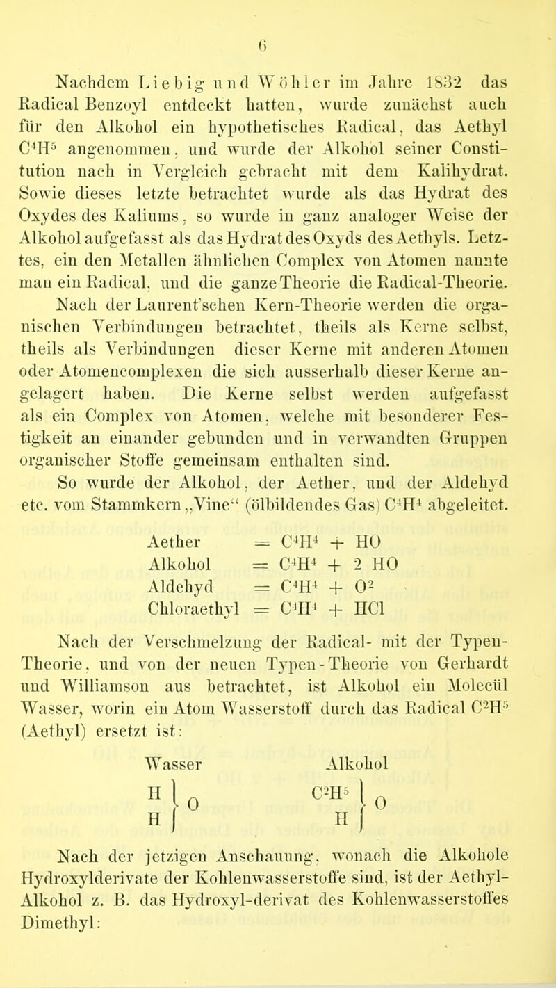 Nachdem Lieb ig und Wühler im Jahre 1S32 das Radical Benzoyl entdeckt hatten, wurde zunächst auch für den Alkohol ein hypothetisches Radical, das Aethyl C4H5 angenommen. und wurde der Alkohol seiner Consti- tution nach in Vergleich gebracht mit dem Kalihydrat. Sowie dieses letzte betrachtet wurde als das Hydrat des Oxydes des Kaliums, so wurde in ganz analoger Weise der Alkohol aufgefasst als das Hydrat des Oxyds desAethyls. Letz- tes, ein den Metallen ähnlichen Complex von Atomen nannte man ein Radical. und die ganze Theorie die Radical-Theorie. Nach der Laurent'schen Kern-Theorie werden die orga- nischen Verbindungen betrachtet, theils als Kerne selbst, theils als Verbindungen dieser Kerne mit anderen Atomen oder Atomencomplexen die sich ausserhalb dieser Kerne an- gelagert haben. Die Kerne selbst werden aufgefasst als ein Complex von Atomen, welche mit besonderer Fes- tigkeit an einander gebunden und in verwandten Gruppen organischer Stoffe gemeinsam enthalten sind. So wurde der Alkohol, der Aether. und der Aldehyd etc. vom Stammkern „Vine (Ölbildendes Gas! C4H4 abgeleitet. Nach der Verschmelzung der Radical- mit der Typen- Theorie, und von der neuen Typen - Theorie von Gerhardt und Williamson aus betrachtet, ist Alkohol ein Molecül Wasser, worin ein Atom Wasserstoff durch das Radical C'2H5 (Aethyl) ersetzt ist: Nach der jetzigen Anschauung, wonach die Alkohole Hydroxylderivate der Kohlenwasserstoffe sind, ist der Aethyl- Alkohol z. B. das Hydroxyl-derivat des Kohlenwasserstoffes Dimethyl: Aether Alkohol Aldehyd C4H4 + HO C4H4 + 2 HO C4H4 + O2 C4H4 + HCl Chloraethyl Wasser Alkohol