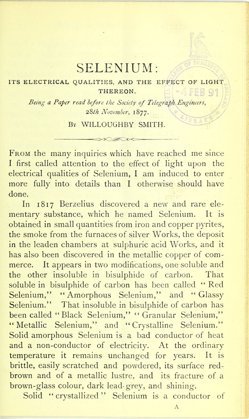 SELENIUM: £^ ITS ELECTRICAL QUALITIES, AND THE EFFECT OF LIGHT,,; THEREON. . Vc, Being a Paper read be/ore the Society of Telegraph.Engineers, 28M November, 1877. ^^^'^ By WILLOUGHBY SMITH. From the many inquiries which have reached me since I first called attention to the effect of light upon the electrical qualities of Selenium, I am induced to enter more fully into details than I otherwise should have done. In 1817 Berzelius discovered a new and rare ele- mentary substance, which he named Selenium. It is obtained in small quantities from iron and copper pyrites, the smoke from the furnaces of silver Works, the deposit in the leaden chambers at sulphuric acid Works, and it has also been discovered in the metallic copper of com- merce. It appears in two modifications, one soluble and the other insoluble in bisulphide of carbon. That soluble in bisulphide of carbon has been called  Red Selenium, Amorphous Selenium, and Glassy Selenium. That insoluble in bisulphide of carbon has been called Black Selenium,  Granular Selenium, Metallic Selenium, and Crystalline Selenium. Solid amorphous Selenium is a bad conductor of heat and a non-conductor of electricity. At the ordinary temperature it remains unchanged for years. It is brittle, easily scratched and powdered, its surface red- brown and of a metallic lustre, and its fracture of a brown-glass colour, dark lead-grey, and shining. Solid crystallized Selenium is a conductor of