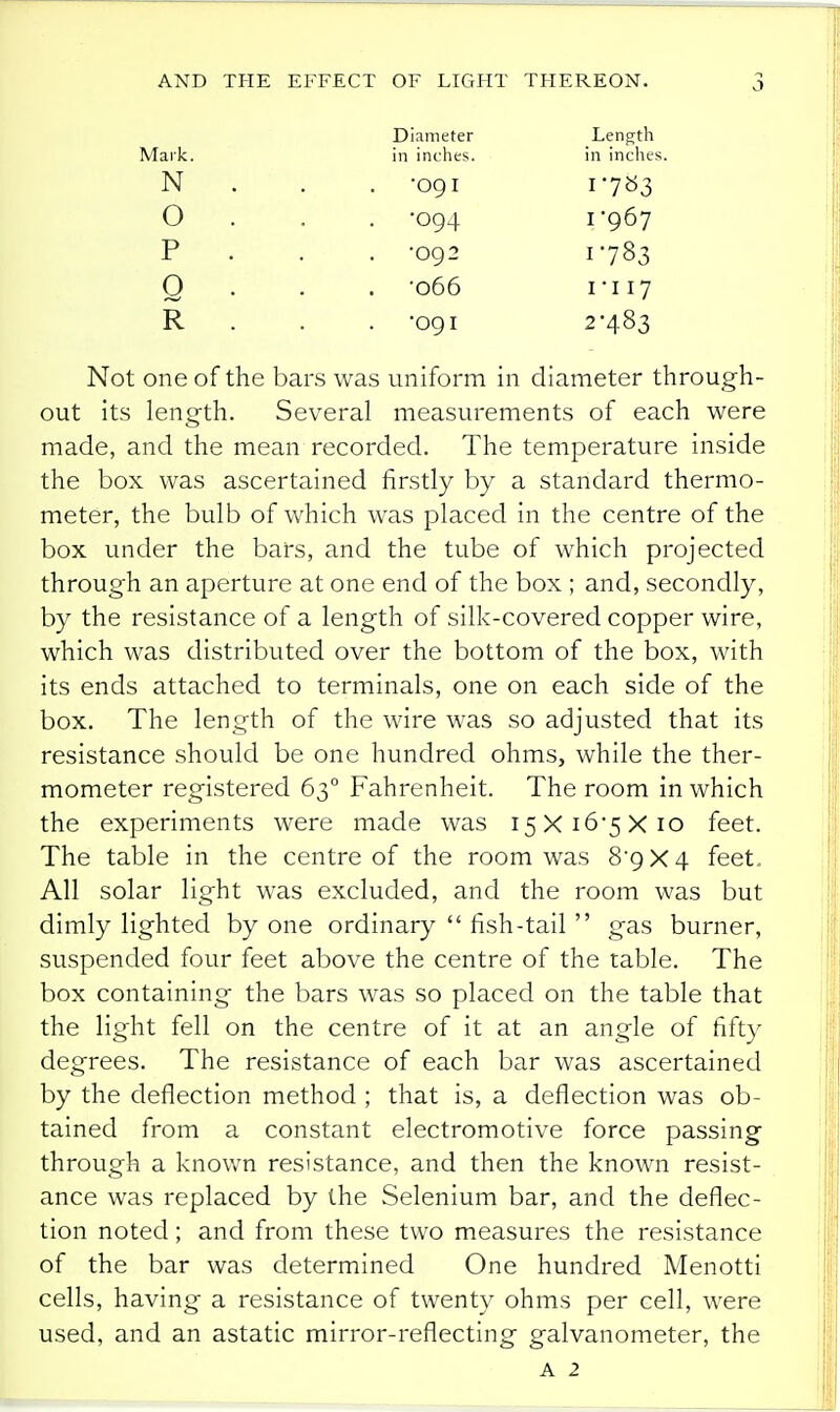 Diameter Length Mark. in inches. in inche XT IN ■09 I o ■nn 1 P . •092 1783 Q • . -066 1*117 R •091 2-483 Not one of the bars was uniform in diameter through- out its length. Several measurements of each were made, and the mean recorded. The temperature inside the box was ascertained firstly by a standard thermo- meter, the bulb of which was placed in the centre of the box under the bars, and the tube of which projected through an aperture at one end of the box ; and, secondly, by the resistance of a length of silk-covered copper wire, which was distributed over the bottom of the box, with its ends attached to terminals, one on each side of the box. The length of the wire was so adjusted that its resistance should be one hundred ohms, while the ther- mometer registered 63° Fahrenheit. The room in which the experiments were made was i5Xi6'5Xio feet. The table in the centre of the room was 8*9X4 feet. All solar light was excluded, and the room was but dimly lighted by one ordinary  fish-tail  gas burner, suspended four feet above the centre of the table. The box containing the bars was so placed on the table that the light fell on the centre of it at an angle of fifty degrees. The resistance of each bar was ascertained by the deflection method ; that is, a deflection was ob- tained from a constant electromotive force passing through a known resistance, and then the known resist- ance was replaced by the Selenium bar, and the deflec- tion noted; and from these two measures the resistance of the bar was determined One hundred Menotti cells, having a resistance of twenty ohms per cell, were used, and an astatic mirror-reflecting galvanometer, the A 2