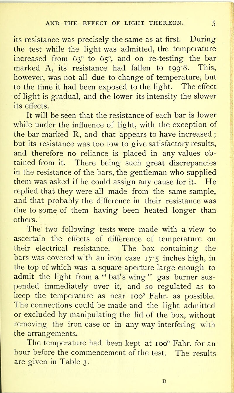 its resistance was precisely the same as at first. During the test while the light was admitted, the temperature increased from 63° to 65, and on re-testing the bar marked A, its resistance had fallen to 199*8. This, however, was not all due to change of temperature, but to the time it had been exposed to the light. The effect of light is gradual, and the lower its intensity the slower its effects. It will be seen that the resistance of each bar is lower while under the influence of light, with the exception of the bar marked R, and that appears to have increased ; but its resistance was too low to give satisfactory results, and therefore no reliance is placed in any values ob- tained from it. There being such great discrepancies in the resistance of the bars, the gentleman who supplied them was asked if he could assign any cause for it. He replied that they were all made from the same sample, and that probably the difference in their resistance was due to some of them having been heated longer than others. The two following tests were made with a view to ascertain the effects of difference of temperature on their electrical resistance. The box containing the bars was covered with an iron case 17'5 inches high, in the top of which was a square aperture large enough to admit the light from a  bat's wing gas burner sus- pended immediately over it, and so regulated as to keep the temperature as near 100° Fahr. as possible. The connections could be made and the lisfht admitted or excluded by manipulating the lid of the box, without removing the iron case or in any way interfering with the arrangements. The temperature had been kept at 100° Fahr. for an hour before the commencement of the test. The results are given in Table 3. B