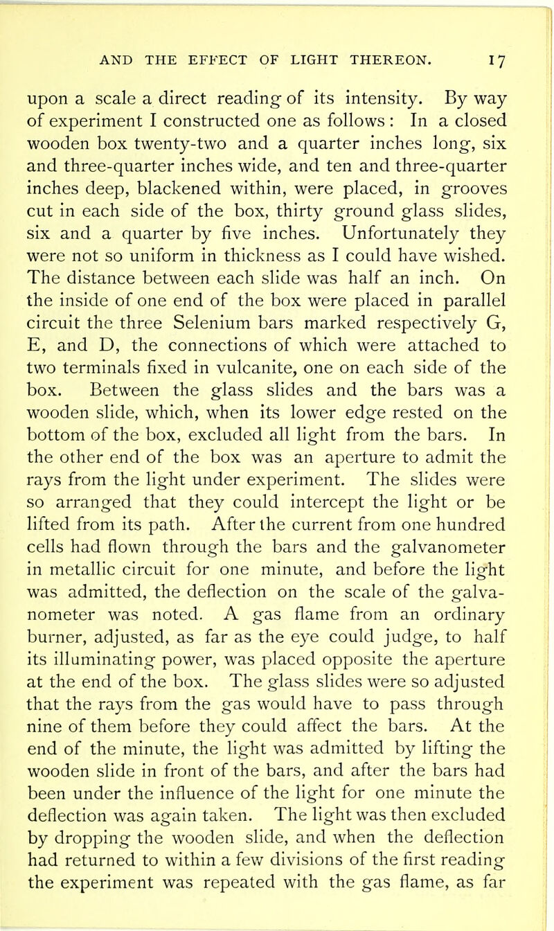 upon a scale a direct reading of its intensity. By way of experiment I constructed one as follows : In a closed wooden box twenty-two and a quarter inches long, six and three-quarter inches wide, and ten and three-quarter inches deep, blackened within, were placed, in grooves cut in each side of the box, thirty ground glass slides, six and a quarter by five inches. Unfortunately they were not so uniform in thickness as I could have wished. The distance between each slide was half an inch. On the inside of one end of the box were placed in parallel circuit the three Selenium bars marked respectively G, E, and D, the connections of which were attached to two terminals fixed in vulcanite, one on each side of the box. Between the glass slides and the bars was a wooden slide, which, when its lower edge rested on the bottom of the box, excluded all light from the bars. In the other end of the box was an aperture to admit the rays from the light under experiment. The slides were so arranged that they could intercept the light or be lifted from its path. After the current from one hundred cells had flown through the bars and the galvanometer in metallic circuit for one minute, and before the light was admitted, the deflection on the scale of the galva- nometer was noted. A gas flame from an ordinary burner, adjusted, as far as the eye could judge, to half its illuminating power, was placed opposite the aperture at the end of the box. The glass slides were so adjusted that the rays from the gas would have to pass through nine of them before they could affect the bars. At the end of the minute, the light was admitted by lifting the wooden slide in front of the bars, and after the bars had been under the influence of the light for one minute the deflection was again taken. The light was then excluded by dropping the wooden slide, and when the deflection had returned to within a fev/ divisions of the first reading the experiment was repeated with the gas flame, as far