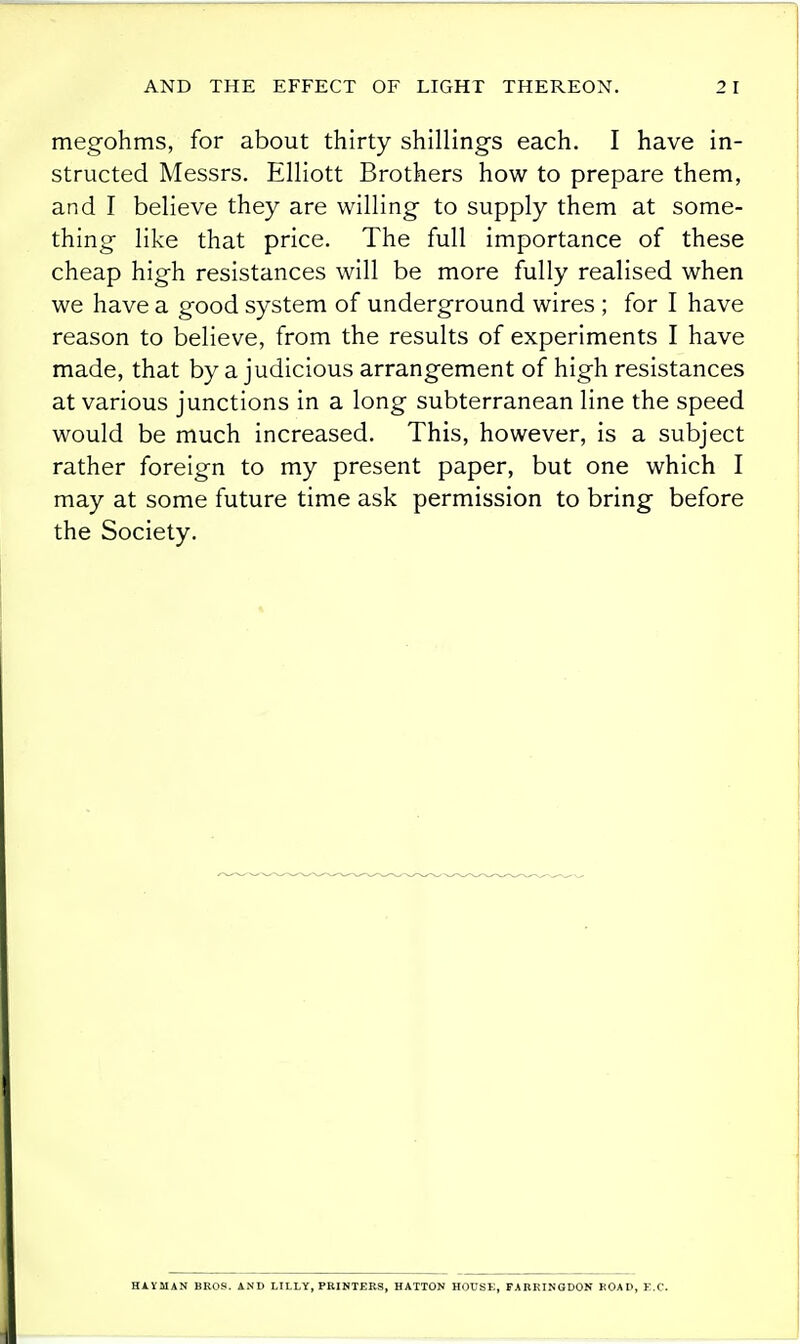 megohms, for about thirty shillings each. I have in- structed Messrs. Elliott Brothers how to prepare them, and I believe they are willing to supply them at some- thing like that price. The full importance of these cheap high resistances will be more fully realised when we have a good system of underground wires ; for I have reason to believe, from the results of experiments I have made, that by a judicious arrangement of high resistances at various junctions in a long subterranean line the speed would be much increased. This, however, is a subject rather foreign to my present paper, but one which I may at some future time ask permission to bring before the Society. HAYMAN BROS. AND LILLY, PRIHTEE3, HATTON HOUSE, FABKINGDON KOAD, B.C.