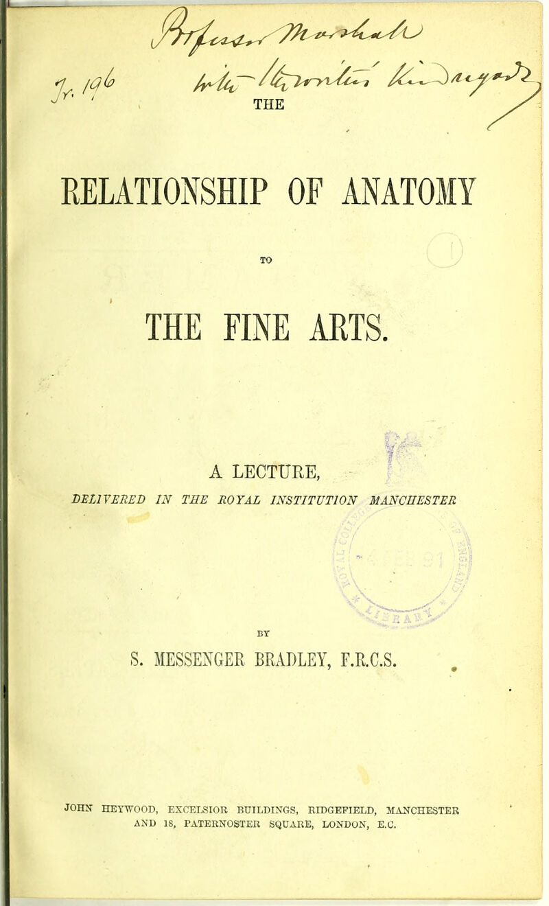 THE RELATIONSHIP OF ANATOMY TO THE FINE ARTS. A LECTURE, ' BELIYERED IN THE ROYAL INSTITUTION MANCHESTER K - S. MESSENGER BRADLEY, r.R.C.S. JOHN HETWOOD, EXCELSIOR BUILDINGS, RIDGEFIELD, MAJfCHESTER AND 18, PATERNOSTER SQUARE, LONDON, E.G.