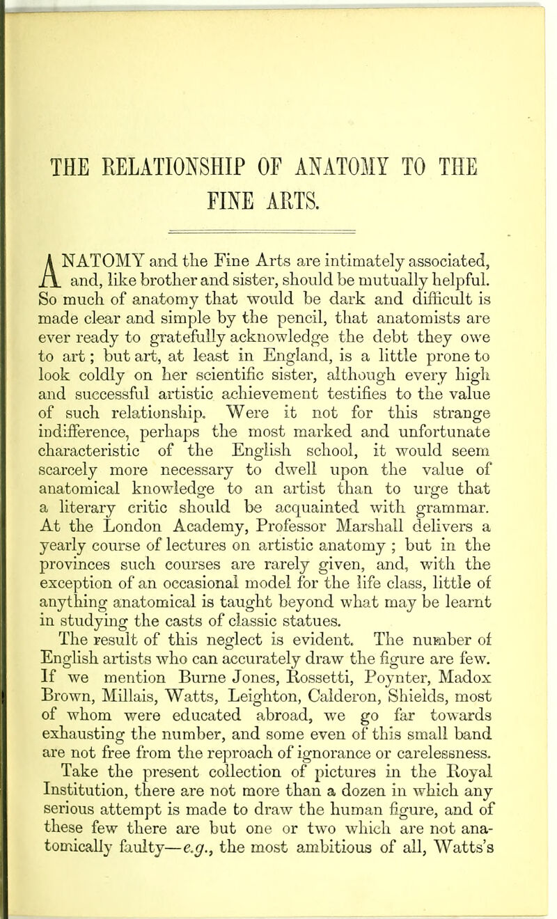 THE RELATIONSHIP OF ANATOMY TO THE FINE ARTS. ANATOMY and the Fine Arts are intimately associated, and, like brother and sister, should be mutually helpful. So much of anatomy that would be dark and difficult is made clear and simple by the pencil, that anatomists are ever ready to gratefully acknowledge the debt they owe to art; but art, at least in England, is a little prone to look coldly on her scientific sister, although every high and successful artistic achievement testifies to the value of such relationship. Were it not for this strange indifference, perhaps the most marked and unfortunate characteristic of the English school, it would seem scarcely more necessary to dwell upon the value of anatomical knowledge to an artist than to urge that a literary critic should be acquainted with grammar. At the London Academy, Professor Marshall delivers a yearly course of lectures on artistic a,natomy ; but in the provinces such courses are rarely given, and, with the exception of an occasional model for the life class, little of anything anatomical is taught beyond what may be learnt in studymg the casts of classic statues. The result of this neglect is evident. The number of English artists who can accurately draw the figure are few. If we mention Burne Jones, Rossetti, Poynter, Madox Brown, Millais, Watts, Leighton, Calderon, Shields, most of whom were educated abroad, we go far towards exhausting the number, and some even of this small band are not free from the reproach of ignorance or carelessness. Take the present collection of pictures in the Iloyal Institution, there are not more than a dozen in which any serious attempt is made to di'aw the human figure, and of these few there are but one or two which are not ana- tomically faulty—e.g., the most ambitious of all, Watts's