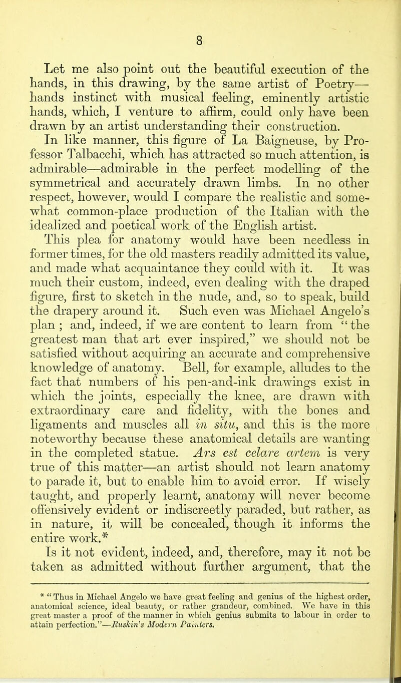 Let me also point out the beautiful execution of the hands, in this drawing, by the same artist of Poetry— hands instinct with musical feeling, eminently artistic hands, which, I venture to affirm, could only have been drawn by an artist understanding theu- construction. In like manner, this figure of La Baigneuse, by Pro- fessor Talbacchi, which has attracted so much attention, is admirable—admirable in the perfect modelling of the symmetrical and accurately drawn limbs. In no other respect, however, would I compare the realistic and some- what common-place production of the ItaUan with the idealized and poetical work of the English artist. This plea for anatomy would have been needless in former times, for the old masters readily admitted its value, and made what acquaintance they could with it. It was much their custom, indeed, even deaUng with the draped figure, first to sketch in the nude, and, so to speak, build the drapery around it. Such even was Michael Angelo's plan ; and, indeed, if we are content to learn from  the greatest man that art ever inspired, we should not be satisfied without acquiring an accurate and comprehensive knowledge of anatomy. Bell, for example, alludes to the fact that numbers of his pen-and-ink drawings exist in which the joints, especially the knee, are drawn with extraordinary care and fidelity, with the bones and ligaments and muscles all in situ, and this is the more noteworthy because these anatomical details are wanting in the completed statue. Ars est celare artem is very true of this matter—an artist should not learn anatomy to parade it, but to enable him to avoid error. If wisely taught, and properly learnt, anatomy will never become offensively evident or indiscreetly paraded, but rather, as in nature, it will be concealed, though it informs the entire work.* Is it not evident, indeed, and, therefore, may it not be taken as admitted without further argument, that the *  Thus in Michael Angelo we have great feeling and genius of the highest order, anatomical science, ideal beauty, or rather grandeur, combined. We have in this great master a proof of the manner in which genius submits to labour in order to attain perfection.—HusMn's Modern Pacutcrs,