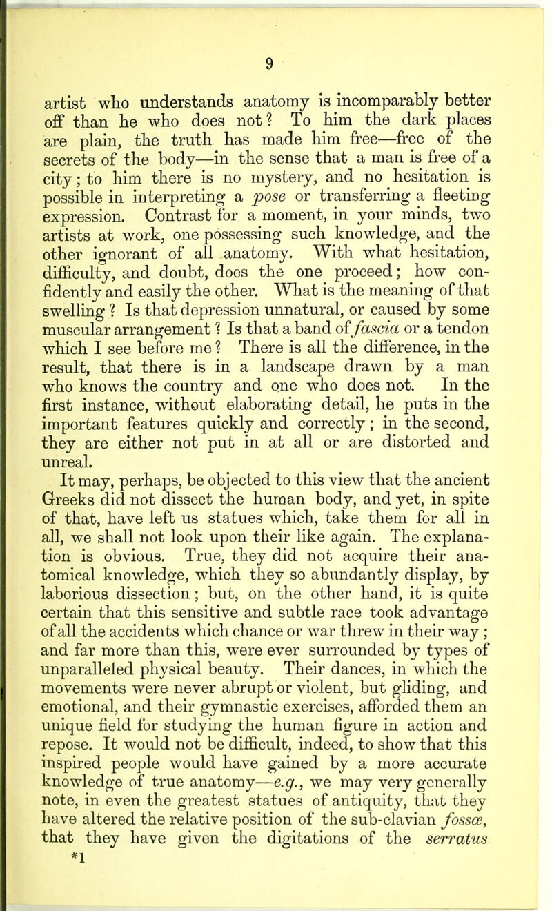 artist who understands anatomy is incomparably better off than he who does not? To him the dark places are plain, the truth has made him free—free of the secrets of the body—in the sense that a man is free of a city; to him there is no mystery, and no hesitation is possible in interpreting a pose or transferring a fleeting expression. Contrast for a moment, in your minds, two artists at work, one possessing such knowledge, and the other ignorant of all anatomy. With what hesitation, difficulty, and doubt, does the one proceed; how con- fidently and easily the other. What is the meaning of that swelling ? Is that depression unnatural, or caused by some muscular arrangement \ Is that a band offascia or a tendon which I see before me ? There is all the difference, in the result, that there is in a landscape drawn by a man who knows the country and one who does not. In the first instance, without elaborating detaU, he puts in the important features quickly and correctly; in the second, they are either not put in at all or are distorted and unreal. It may, perhaps, be objected to this view that the ancient Greeks did not dissect the human body, and yet, in spite of that, have left us statues which, take them for all in all, we shall not look upon their like again. The explana- tion is obvious. True, they did not acquire their ana- tomical knowledge, which they so abundantly display, by laborious dissection; but, on the other hand, it is quite certain that this sensitive and subtle race took advantage of all the accidents which chance or war threw in their way ; and far more than this, were ever surrounded by types of unparalleled physical beauty. Their dances, in which the movements were never abrupt or violent, but gliding, and emotional, and their gymnastic exercises, afforded them an unique field for studying the human figure in action and repose. It would not be difficult, indeed, to show that this inspired people would have gained by a more accurate knowledge of true anatomy—e.g., we may very generally note, in even the greatest statues of antiquity, that they have altered the relative position of the sub-clavian fossae, that they have given the digitations of the serratus *l