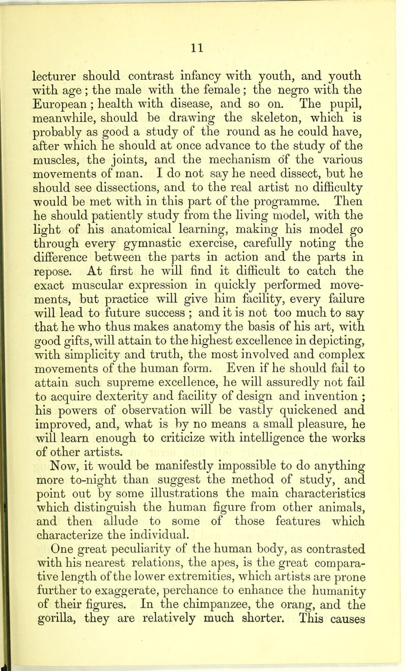 lecturer should contrast infancy with youth, and youth with age ; the male with the female ; the negro with the European ; health with disease, and so on. The pupil, meanwhile, should be drawing the skeleton, which is probably as good a study of the round as he could have, after which he should at once advance to the study of the muscles, the joints, and the mechanism of the various movements of man. I do not say he need dissect, but he should see dissections, and to the real artist no difficulty would be met with in this part of the programme. Then he should patiently study from the living model, with the light of his anatomical learning, making his model go through every gymnastic exercise, carefully noting the difference between the parts in action and the parts in repose. At first he will find it difficult to catch the exact muscular expression in quickly performed move- ments, but practice will give him facility, every failure will lead to future success ; and it is not too much to say that he who thus makes anatomy the basis of his art, with good gifts, will attain to the highest excellence in depicting, with simplicity and truth, the most involved and complex movements of the human form. Even if he should fail to attain such supreme excellence, he will assuredly not fail to acquire dexterity and facility of design and invention ; his powers of observation will be vastly quickened and improved, and, what is by no means a small pleasure, he will learn enough to criticize with intelligence the works of other artists. Now, it would be manifestly impossible to do anything more to-night than suggest the method of study, and point out by some illustrations the main characteristics which distinguish the human figure from other animals, and then allude to some of those features which characterize the individual. One great peculiarity of the human body, as contrasted with his nearest relations, the apes, is the great compara- tive length of the lower extremities, which artists are prone further to exaggerate, perchance to enhance the humanity of theu' figures. In the chimpanzee, the orang, and the gorilla, they are relatively much shorter. This causes