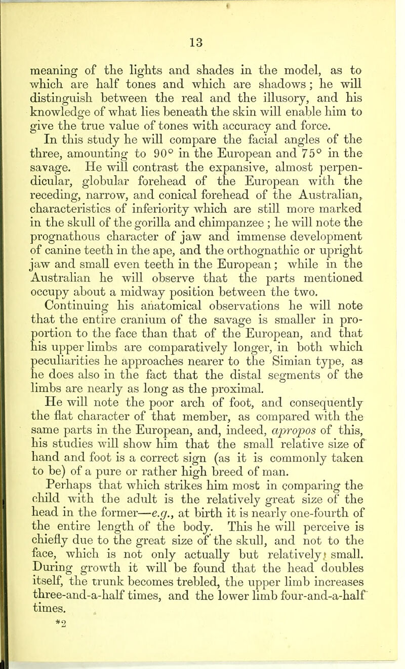 meaning of the lights and shades in the model, as to which are half tones and which are shadows; he will distinguish between the real and the illusory, and his knowledge of what lies beneath the skin will enable him to give the true value of tones with accuracy and force. In this study he will compare the facial angles of the three, amounting to 90° in the European and 75° in the savage. He will contrast the expansive, almost perpen- dicular, globular forehead of the European with the receding, narrow, and conical forehead of the Australian, characteristics of inferiority which are still more marked in the skull of the gorilla and chimpanzee ; he will note the prognathous character of jaw and immense development of canine teeth in the ape, and the orthognathic or upright jaw and small even teeth in the European ; while in the Australian he will observe that the parts mentioned occupy about a midway position between the two. Continuing his anatomical observations he wUl note that the entire cranium of the savage is smaller in pro- portion to the face than that of the European, and that his upper limbs are comparatively longer, in both which peculiarities he approaches nearer to the Simian type, as he does also in the fact that the distal segments of the limbs are nearly as long as the proximal. He will note the poor arch of foot, and consequently the flat character of that member, as compared with the same parts in the Euro2Dean, and, indeed, a2:)ropos of this, his studies will show him that the small relative size of hand and foot is a correct sign (as it is commonly taken to be) of a pure or rather high breed of man. Perhaps that which strikes him most in comparing the child with the adult is the relatively great size of the head in the former—e.g., at birth it is nearly one-fourth of the entire length of the body. This he will perceive is chiefly due to the great size of the skull, and not to the face, which is not only actually but relatively t small. During growth it will be found that the head doubles itself, the trunk becomes trebled, the upper limb increases three-and-a-half times, and the lower limb four-and-a-half times.