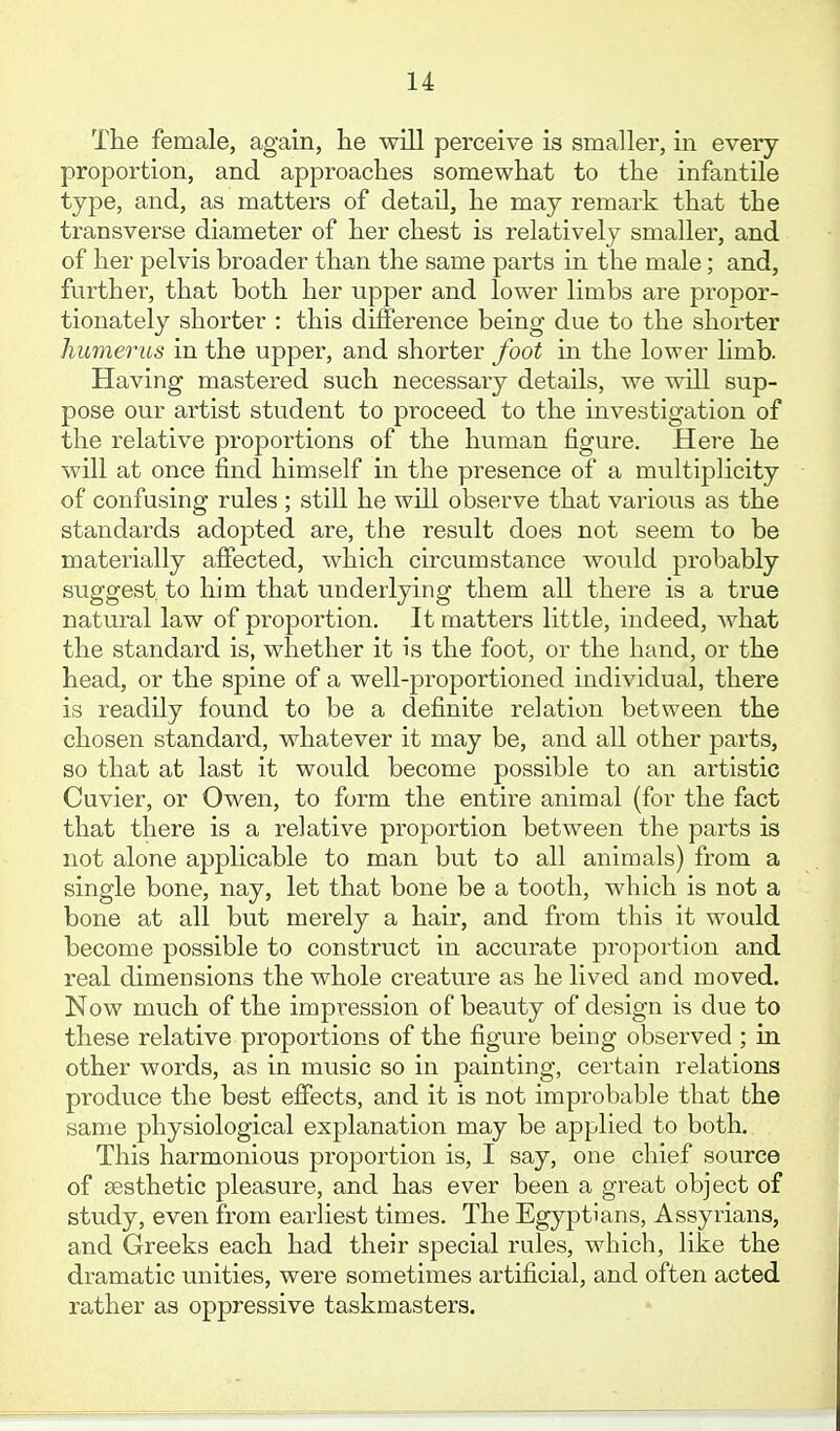 The female, again, lie will perceive is smaller, in every proportion, and approaches somewhat to the infantile type, and, as matters of detail, he may remark that the transverse diameter of her chest is relatively smaller, and of her pelvis broader than the same parts in the male; and, further, that both her upper and lower limbs are propor- tionately shorter : this dilference being due to the shorter humerus in the upper, and shorter foot in the lower limb. Having mastered such necessary details, we will sup- pose our artist student to proceed to the investigation of the relative proportions of the human figure. Here he will at once find himself in the presence of a multiplicity of confusing rules ; still he will observe that various as the standards adopted are, the result does not seem to be materially affected, which circumstance would probably suggest, to him that underlying them all there is a true natural law of proportion. It matters little, indeed, what the standard is, whether it is the foot, or the hand, or the head, or the spine of a well-proportioned individual, there is readily found to be a definite relation between the chosen standard, whatever it may be, and all other parts, so that at last it would become possible to an artistic Cuvier, or Owen, to form the entire animal (for the fact that there is a relative proportion between the parts is not alone applicable to man but to all animals) from a single bone, nay, let that bone be a tooth, which is not a bone at all but merely a hair, and from this it would become possible to construct in accurate proportion and real dimensions the whole creature as he lived and moved. Now much of the impression of beauty of design is due to these relative proportions of the figure being observed ; in other words, as in music so in painting, certain relations produce the best effects, and it is not improbable that the same physiological explanation may be applied to both. This harmonious proportion is, I say, one chief source of aesthetic pleasure, and has ever been a great object of study, even from earliest times. The Egyptians, Assyrians, and Greeks each had their special rules, which, like the dramatic unities, were sometimes artificial, and often acted rather as oppressive taskmasters.