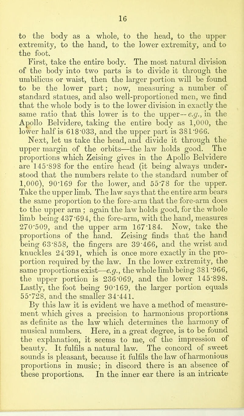 to the body as a whole, to the head, to the upper extremity, to the hand, to the lower extremity, and to the foot. First, take the entire body. The most natural division of the body into two parts is to divide it through the umbilicus or waist, then the larger portion will be found to be the lower part; now, measuring a number of standard statues, and also well-proportioned men, we find that the whole body is to the lower division in exactly the same ratio that this lower is to the upper—e.g., in the Apollo Belvidere, takmg the entire body as 1,000, the lower half is 618033, and the upper part is 381966. Next, let us take the head, and divide it through the upper margin of the orbits—the law holds good. The proportions which Zeising gives in the Apollo Belvidere are 145'898 for the entire head (it being always under, stood that the numbers relate to the standard number of 1,000), 90-169 for the lower, and 5578 for the upper. Take the upper limb. The law says that the entire arm bears the same proportion to the fore-arm that the fore-arm does to the upper arm ; again the law holds good, for the whole limb being 437694, the fore-arm, with the hand, measures 270-509, and the upper arm 167-184. Now, take the proportions of the hand. Zeising finds that the hand being 63-858, the fingers are 39-466, and the wrist and knuckles 24-391, which is once more exactly in the pro- portion required by the law. In the lower extremity, the same proportions exist—e.g., the whole limb being 381-966, the upper portion is 236-069, and the lower 145-898. Lastly, the foot being 90-169, the larger portion equals 55-728, and the smaller 34-441. By this law it is evident we have a method of measure- ment which gives a precision to harmonious proportions as definite as the law which determines the harmony of musical numbers. Here, in a great degree, is to be found the explanation, it seems to me, of the impression of beauty. It fulfils a natural law. The concord of sweet sounds is pleasant, because it fulfils the law of harmonious proportions m music; in discord there is an absence of these proportions. In the inner ear there is an intricate