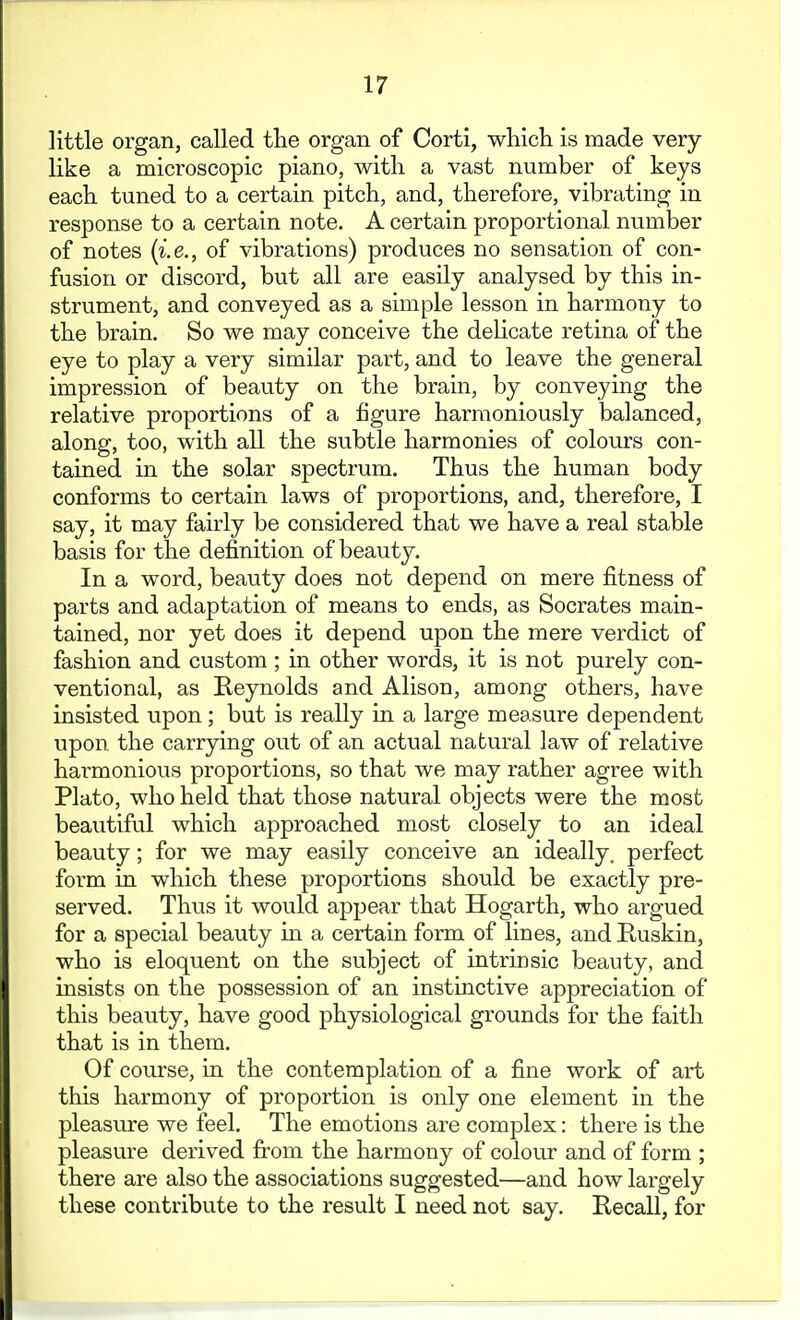 little organ, called tlie organ of Corti, which is made very- like a microscopic piano, with a vast number of keys each tuned to a certain pitch, and, therefore, vibrating in response to a certain note. A certain proportional number of notes {i.e., of vibrations) produces no sensation of con- fusion or discord, but all are easily analysed by this in- strument, and conveyed as a simple lesson in harmony to the brain. So we may conceive the delicate retina of the eye to play a very similar part, and to leave the general impression of beauty on the brain, by conveying the relative proportions of a figure harmoniously balanced, along, too, with all the subtle harmonies of colours con- tained in the solar spectrum. Thus the human body conforms to certain laws of proportions, and, therefore, I say, it may fairly be considered that we have a real stable basis for the definition of beauty. In a word, beauty does not depend on mere fitness of parts and adaptation of means to ends, as Socrates main- tained, nor yet does it depend upon the mere verdict of fashion and custom ; in other words, it is not purely con- ventional, as Reynolds and Alison, among others, have insisted upon; but is really in a large measure dependent upon the carrying out of an actual natural law of relative harmonious proportions, so that we may rather agree with Plato, who held that those natural objects were the most beautiful which approached most closely to an ideal beauty; for we may easily conceive an ideally, perfect form in which these proportions should be exactly pre- served. Thus it would appear that Hogarth, who argued for a special beauty m a certain form of lines, and Ruskin, who is eloquent on the subject of intrinsic beauty, and insists on the possession of an instinctive appreciation of this beauty, have good physiological grounds for the faith that is in them. Of course, in the contemplation of a fine work of art this harmony of proportion is only one element in the pleasure we feel. The emotions are complex: there is the pleasure derived fit'om the harmony of colour and of form ; there are also the associations suggested—and how largely these contribute to the result I need not say. Recall, for