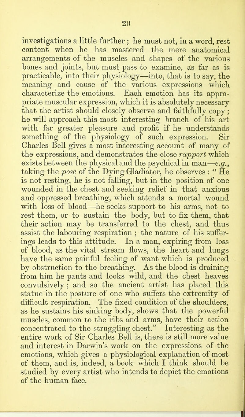 investigations a little further ; he must not, in a word, rest content when he has mastered the mere anatomical arrangements of the muscles and shapes of the various bones and joints, but must pass to examine, as far as is practicable, into their physiology—into, that is to say, the meaning and cause of the various expressions which characterize the emotions. Each emotion has its appro- priate muscular expression, which it is absolutely necessary that the artist should closely observe and faithfully copy; he will approach this most interesting branch of his art with far greater pleasure and profit if he understands something of the physiology of such expression. Sir Charles Bell gives a most interesting account of many of the expressions, and demonstrates the close ra'pport which exists between the physical and the psychical in man—e.g., taking the pose of the Dying Gladiator, he observes :  He is not resting, he is not falling, but in the position of one wounded in the chest and seeking relief in that anxious and oppressed breathing, which attends a mortal wound with loss of blood—he seeks support to his arms, not to rest them, or to sustain the body, but to fix them, that their action may be transferred to the chest, and thus assist the labouring respiration ; the nature of his suffer- ings leads to this attitude. In a man, expiring from loss of blood, as the vital stream flows, the heart and lungs have the same painful feeling of want which is produced by obstruction to the breathing. As the blood is draining from him he pants and looks wild, and the chest heaves convulsively; and so the ancient artist has placed this statue in the posture of one who suffers the extremity of difficult respiration. The fixed condition of the shoulders, as he sustains his sinking body, shows that the powerful muscles, common to the ribs and arms, have their action concentrated to the struggling chest, Interesting as the entire work of Sir Charles Bell is, there is still more value and interest in Darwin's work on the expressions of the emotions, which gives a physiological explanation of most of them, and is, indeed, a book which I think should be studied by every artist who intends to depict the emotions of the human face.