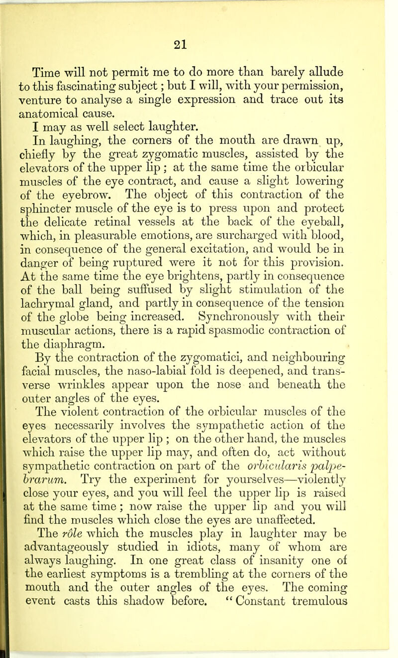 Time will not permit me to do more than barely allude to this fascinating subject; but I will, with your permission, venture to analyse a single expression and trace out its anatomical cause. I may as well select laughter. In laughing, the corners of the mouth are drawn up, chiefly by the great zygomatic muscles, assisted by the elevators of the upper lip; at the same time the orbicular muscles of the eye contract, and cause a slight lowering of the eyebrow. The object of this contraction of the sphincter muscle of the eye is to press upon and protect the delicate retinal vessels at the back of the eyeball, which, in pleasurable emotions, are surcharged with blood, in consequence of the general excitation, and would be in danger of being ruptured were it not for this provision. At the same time the eye brightens, partly in consequence of the ball being suflPused by slight stimulation of the lachrymal gland, and partly in consequence of the tension of the globe being increased. Synchronously with their muscular actions, there is a rapid spasmodic contraction of the diaphragm. By the contraction of the zygomatici, and neighbouring facial muscles, the naso-labiai fold is deepened, and trans- verse wrinkles appear upon the nose and beneath the outer angles of the eyes. The violent contraction of the orbicular muscles of the eyes necessarily involves the sjmijDathetic action of the elevators of the upper lip ; on the other hand, the muscles which raise the upper lip may, and often do, act without sympathetic contraction on part of the orhicularis palpe- hrarum. Try the experiment for yourselves—violently close your eyes, and you will feel the upper lip is raised at the same time ; now raise the upper lip and you will find the muscles which close the eyes are unaffected. The role which the muscles play in laughter may be advantageously studied in idiots, many of whom are always laughing. In one great class of insanity one of the earliest symptoms is a trembling at the corners of the mouth and the outer angles of the eyes. The coming event casts this shadow before. Constant tremulous