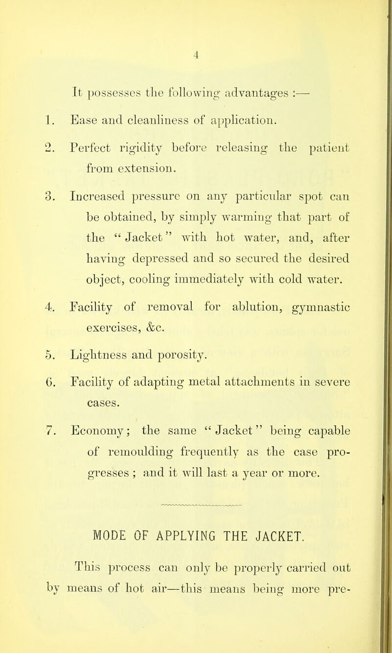 4 It possesses the following- advantages :— 1. Ease and cleanliness of application. 2. Perfect rigidity before releasing the patient from extension. 3. Increased pressure on any particular spot can be obtained, by simply warming that part of the  Jacket with hot water, and, after having depressed and so secured the desired object, cooling immediately with cold water. 4-. Facility of removal for ablution, gymnastic exercises, &c. 5. Lightness and porosity. G. Facility of adapting metal attachments in severe cases. 7. Economy; the same Jacket being capable of remoulding frequently as the case pro- gresses ; and it will last a year or more. MODE OF APPLYING THE JACKET. This process can only be properly carried out by means of hot air—this means being more pre-