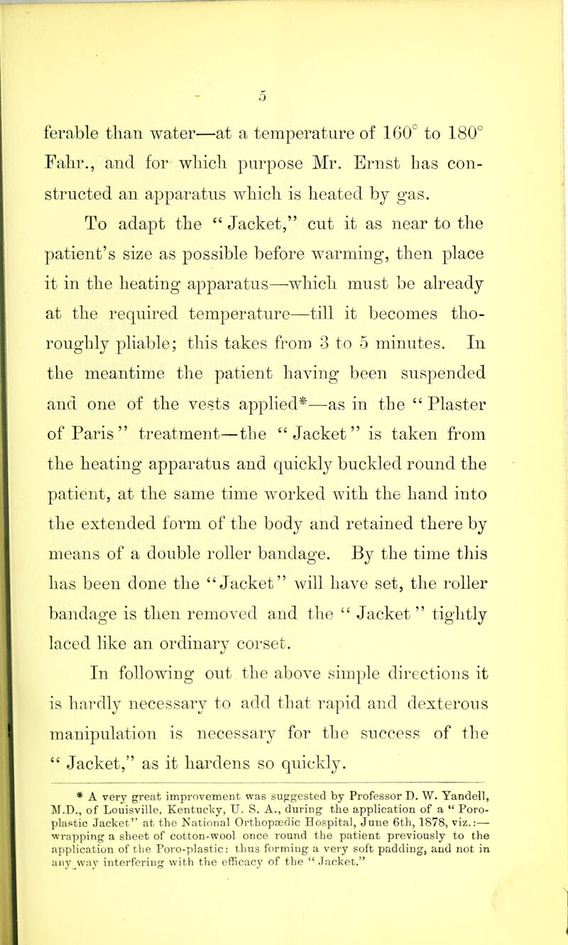 5 ferable than water—at a temperature of 1G0° to 180° Fahr., and for which purpose Mr. Ernst has con- structed an apparatus which is heated by gas. To adapt the  Jacket, cut it as near to the patient's size as possible before warming, then place it in the heating apparatus—which must be already at the required temperature—till it becomes tho- roughly pliable; this takes from 3 to 5 minutes. In the meantime the patient having been suspended and one of the vests applied*—as in the  Plaster of Paris  treatment—the Jacket is taken from the heating apparatus and quickly buckled round the patient, at the same time worked with the hand into the extended form of the body and retained there by means of a double roller bandage. By the time this has been done the Jacket will have set, the roller bandage is then removed and the  Jacket  tightly laced like an ordinary corset. In following out the above simple directions it is hardly necessary to add that rapid and dexterous manipulation is necessary for the success of the  Jacket, as it hardens so quickly. * A very great improvement was suggested by Professor D. W. Yandell, II.D., of Louisville, Kentucky, U. S. A., during the application of a  Poro- plastic Jacket at the National Orthopaedic Hospital, June 6th, 1878, viz.:— wrapping a sheet of cotton-wool once round the patient previously to the application of the Poro-plastic: thus forming a very soft padding, and not in any way interfering with the efficacy of the  Jacket.