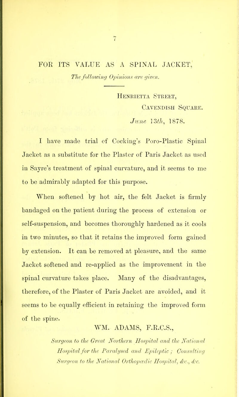 FOR ITS VALUE AS A SPINAL JACKET, The following Opinions are given. Henrietta Street, Cavendish Square. June 13tfi, 1878. I have made trial of Cooking's Poro-Plastic Spinal Jacket as a substitute for the Plaster of Paris Jacket as used in Sayre's treatment of spinal curvature, and it seems to me to be admirably adapted for this purpose. When softened by hot air, the felt Jacket is firmly bandaged on the patient during the process of extension or self-suspension, and becomes thoroughly hardened as it cools in two minutes, so that it retains the improved form gained by extension. It can be removed at pleasure, and the same Jacket softened and re-applied as the improvement in the spinal curvature takes place. Many of the disadvantages, therefore, of the Plaster of Paris Jacket are avoided, and it seems to be equally efficient in retaining the improved form of the spine. WM. ADAMS, F.R.C.S., Surgeon to the Great Northern Hospital and the National Hospital for the Paralysed and. Epileptic ; Consulting Surgeon to the National OrtJtopcedic Hospital, cCr., dc.