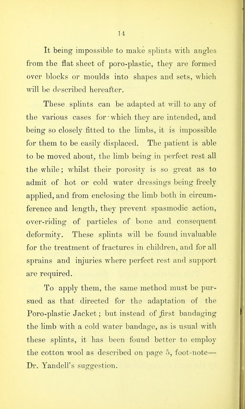It being impossible to make splints with angles from the flat sheet of poro-plastic, they are formed over blocks or moulds into shapes and sets, which will be described hereafter. These splints can be adapted at will to any of the various cases for ■ which they are intended, and being so closely fitted to the limbs, it is impossible for them to be easily displaced. The patient is able to be moved about, the limb being in perfect rest all the while; whilst their porosity is so great as to admit of hot or cold water dressings being freely applied, and from enclosing the limb both in circum- ference and length, they prevent spasmodic action, over-riding of particles of bone and consequent deformity. These splints will be found invaluable for the treatment of fractures in children, and for all sprains and injuries where perfect rest and support are required. To apply them, the same method must be pur- sued as that directed for the adaptation of the Poro-plastic Jacket; but instead of first bandaging the limb with a cold water bandage, as is usual with these splints, it has been found better to employ the cotton wool as described on page 5, foot-note— Dr. Yandell's suggestion.