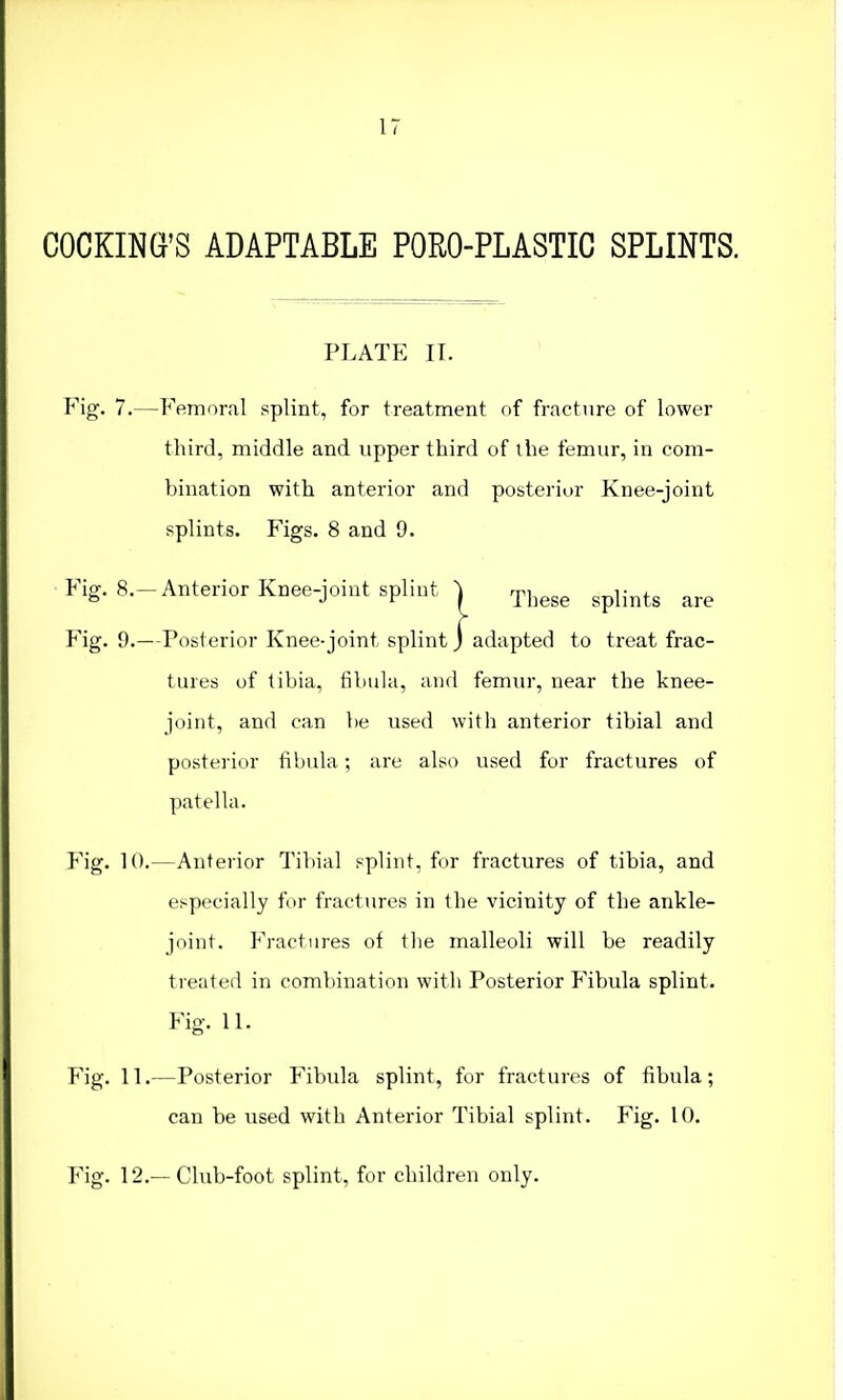 17 COOKING'S ADAPTABLE PORO-PLASTIC SPLINTS. PLATE II. Fig. 7.—Femoral splint, for treatment of fracture of lower third, middle and upper third of the femur, in com- bination with anterior and posterior Knee-joint splints. Figs. 8 and 9. Fig. 8.-Anterior Knee-joint splint | Thege spHnts are Fig. 9.—Posterior Knee-joint splint J adapted to treat frac- tures of tibia, fibula, and femur, near the knee- joint, and can be used with anterior tibial and posterior fibula; are also used for fractures of patella. Fig. 10.—Anterior Tibial splint, for fractures of tibia, and especially for fractures in the vicinity of the ankle- joint. Fractures of the malleoli will be readily treated in combination with Posterior Fibula splint. Fig. 11. Fig. 11.—Posterior Fibula splint, for fractures of fibula; can be used with Anterior Tibial splint. Fig. 10. Fig. 12.—Club-foot splint, for children only.