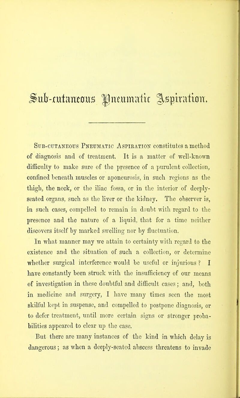 Sub-cutaneous Pneumatic Aspiration constitutes a method of diagnosis and of treatment. It is a matter of well-knovrn difficulty to make sure of the presence of a purulent collection, confined beneath muscles or aponeurosis, in such regions as the thigh, the neck, or the iliac fossa, or in the interior of deeply- seated organs, such as the liver or the kidney. The observer is, in such cases, compelled to remain in doubt ■vritli regard to tlie presence and the nature of a liquid, that for a time neither discovers itself by marked swelling nor by fluctuation. In what manner may we attain to certainty with regard to the existence and the situation of such a collection, or determine whether sui'gical interference would be useful or injurious ? I have constantly been struck with the insufficiency of our means of investigation in these doubtful and difficult cases ; and, both in medicine and surgery, I have many times seen the most skilful kept in suspense, and compelled to postpone diagnosis, or to defer treatment, until more certain signs or stronger proba- bilities appeared to clear up the case. But there are many instances of the kind in which delay is dangerous; as when a deeply-seated abscess threatens to invade