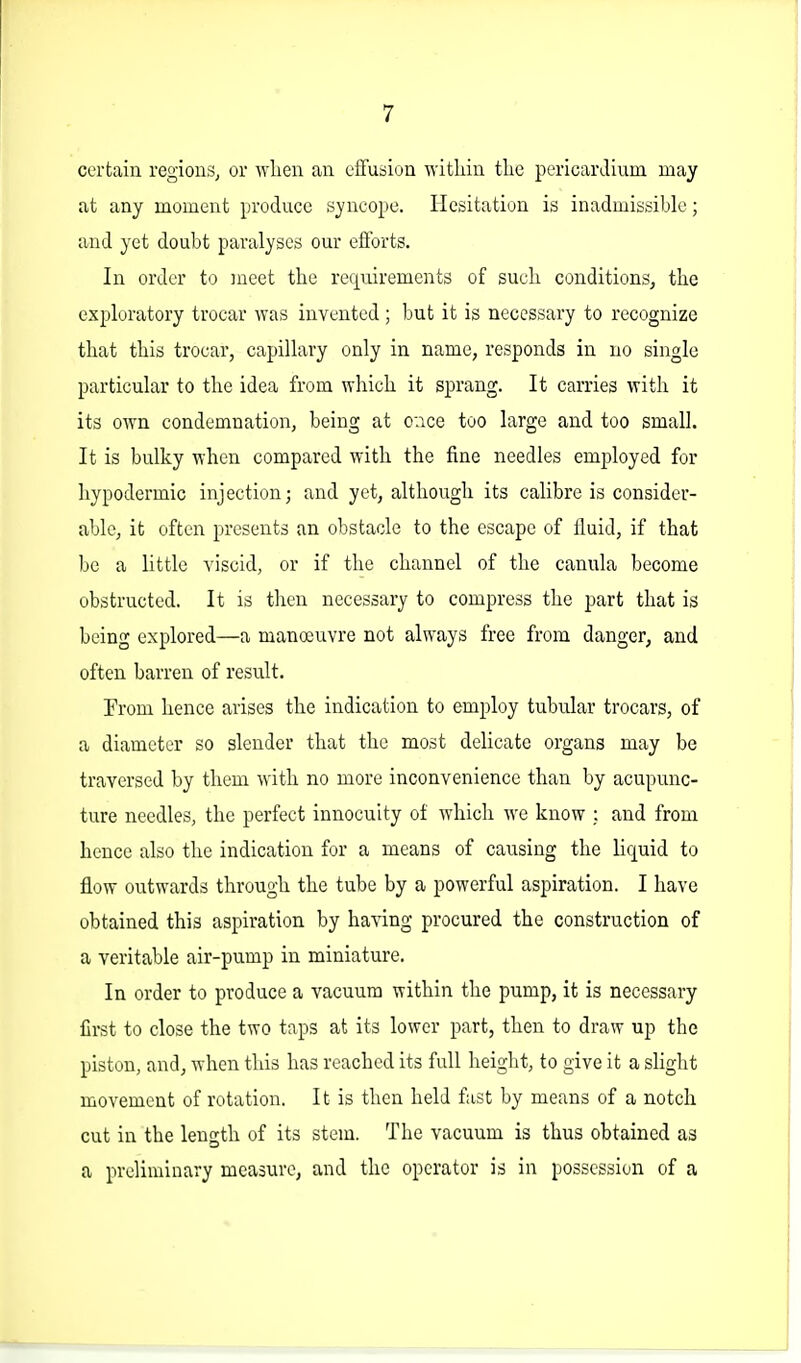 certain regions, or wlien an effusion \yitliin the pericardium may at any moment produce syncope. Hesitation is inadmissible; and yet doubt paralyses our efforts. In order to meet the requirements of such conditions, the exploratory trocar was invented ; but it is necessary to recognize that this trocar, capillary only in name, responds in no single particular to the idea from which it sprang. It carries with it its OAvn condemnation, being at oace too large and too small. It is bulky when compared with the fine needles employed for hypodermic injection; and yet, although its calibre is consider- able, it often presents an obstacle to the escape of fluid, if that be a little viscid, or if the channel of the canula become obstructed. It is then necessary to compress the part that is being explored—a manoeuvre not always free from danger, and often barren of result. From hence arises the indication to emj^loy tubular trocars, of a diameter so slender that the most delicate organs may be traversed by them with no more inconvenience than by acupunc- ture needles, the perfect innocuity of which w^e know : and from hence also the indication for a means of causing the liquid to flow outwards through the tube by a powerful aspiration. I have obtained this aspiration by having procured the construction of a veritable air-pump in miniature. In order to produce a vacuum within the pump, it is necessary first to close the two taps at its lower part, then to draw up the piston, and, when this has reached its full height, to give it a slight movement of rotation. It is then held fust by means of a notch cut in the length of its stem. The vacuum is thus obtained as a preliminary measure, and the operator is in possession of a