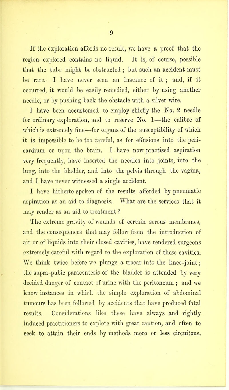 If the exploration affords no result, we have a proof that the region explored contains no liquid. It is, of course, possible that the tube might be obstructed ; but such an accident must be rare. I have never seen an instance of it ; and, if it occurred, it would be easily remedied, either by using another needle, or by pushing back the obstacle with a silver wire. I have been accustomed to employ chiefly the No. 2 needle for ordinary exploration, and to reserve No. 1—the calibre of which is extremely fine—for organs of the susceptibility of which it is impossible to be too careful, as for effusions into the peri- cardium or upon the brain. I have now practised aspiration very frequently, have inserted the needles into joints, into the lung, into the bladder, and into the pelvis through the vagina, and I have never witnessed a single accident. I have hitherto spoken of the results afforded by pneumatic aspiration as an aid to diagnosis. What are the services that it may render as an aid to treatment ? The extreme gravity of wounds of certain serous membranes, and the consequences that may follow from the introduction of air or of liquids into their closed cavities, have rendered surgeons extremely careful with regard to the exploration of these cavities. AVe think twice before we plunge a trocar into the knee-joint; the supra-pubic paracentesis of the bladder is attended by very decided danger of contact of urine with the peritoneum ; and we know instances in whioh the simple exploration of abdominal tumours has been followed by accidents that have produced fatal results. Considerations like these have always and rightly induced practitioners to explore with great caution, and often to seek to attain their ends by methods more or less circuitous.