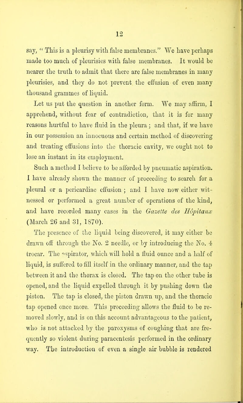 say,  This is a pleurisy with false membranes. We have perhaps made too much of pleurisies with false membranes. It would be nearer the truth to admit that there are false membranes in many pleurisies, and they do not prevent the effusion of even many thousand grammes of liquid. Let us put the question in another form. We may affirm, I apprehend, without fear of contradiction, that it is for many reasons hurtful to have fluid in the pleura ; and that, if we have in our possession an innocuous and certain method of discovering and treating effusions into the thoracic cavity, we ought not to lose an instant in its employment. Such a method I believe to be afforded by pneumatic aspiration. I have already shown the manner of proceeding to search for a pleural or a pericardiac effusion ; and I have now either wit- nessed or performed a great number of operations of the kindj and have recorded many cases in the Gazette des Hopitaux (March 26 and 31, 1870). The presence of the liquid being discovered, it may either be drawn off through the No. 2 needle, or by introducing the No. 4 trocar. The aspirator, which will hold a fluid ounce and a half of liquid, is suffered to fill itself in the ordinary manner, and the tap between it and the thorax is closed. The tap on the other tube is opened, and the liquid expelled through it by pushing down the piston. The tap is closed, the piston drawn up, and the thoracic tap opened once more. This proceeding allows the fluid to be re- moved slowly, and is on this account advantageous to the patient^ who is not attacked by the paroxysms of coughing that are fre- quently so violent during paracentesis performed in the ordinary way. The introduction of even a single air bubble is rendered