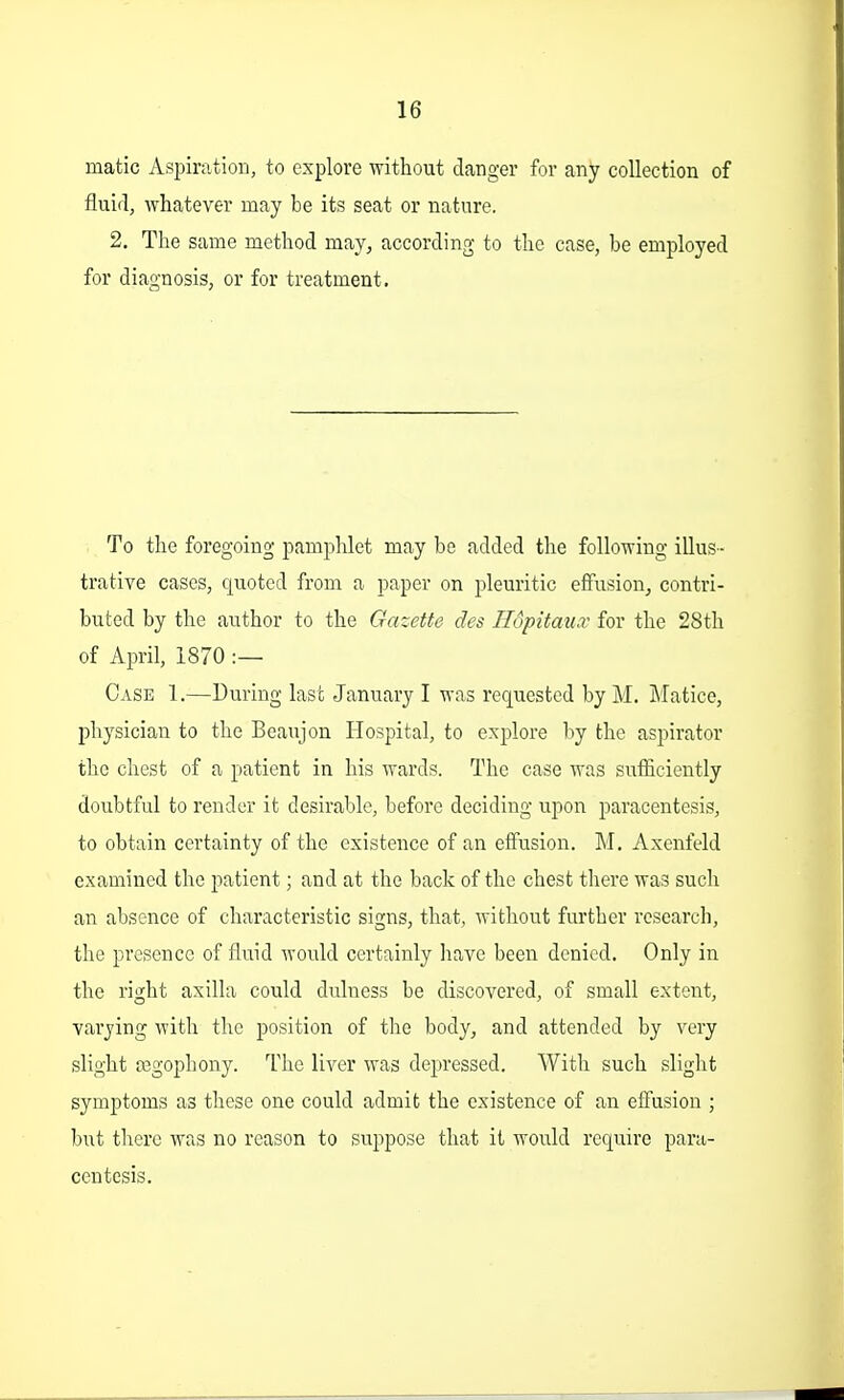 matic Aspiration, to explore without danger for any collection of fluid, whatever may be its seat or nature. 2. The same method may, according to the case, be employed for diagnosis, or for treatment. To the foregoing pamphlet may be added the following illus- trative cases, quoted from a paper on pleuritic effusion, contri- buted by the author to the Gazette des Hopitaiix for the 28th of April, 1870 :— Case 1.—During last January I was requested by M. Matice, physician to the Beaujon Hospital, to explore by the aspirator the chest of a patient in his wards. The case was sufficiently doubtful to render it desirable, before deciding upon paracentesis, to obtain certainty of the existence of an effusion. M. Axenfeld examined the patient; and at the back of the chest there was such an absence of characteristic signs, that, without further research, the presence of fluid would certainly liave been denied. Only in the right axilla could dulness be discovered, of small extent, varying with the position of the body, and attended by very slight tegophony. The liver was depressed. With such slight symptoms as these one could admit the existence of an effusion ; but there was no reason to suppose that it would require para- centesis.