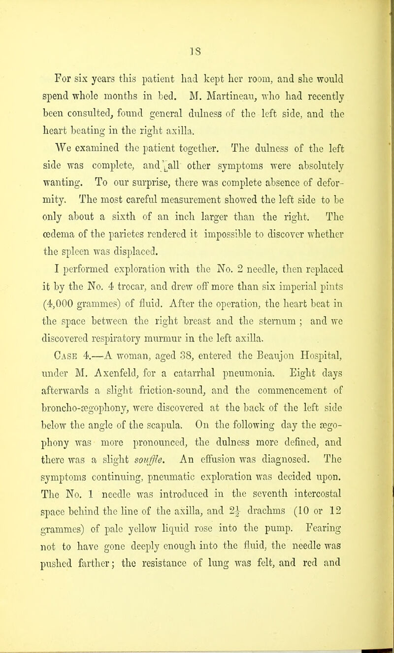 ]S For six years this patient had kept her room, and she woukl spend -whole months in bed. M. Martinean, Mho had recently been consulted^ fonnd general dnlness of the left side, and the heart beatiu'i; in the right axilla. We examined the patient together. The dulness of the left side was complete, and'^^all other symptoms were absolutely wanting. To our surprise, there was complete absence of defor- mity. The most careful measurement showed the left side to be only about a sixth of an inch larger than the right. The oedema of the parietes rendered it impossible to discover whether the spleen was displaced. I performed exploration with the No. 2 needle, then replaced it by the No. 4 trocar, and drew off more than six imperial pints (4,000 grammes) of fluid. After the operation, the heart beat in the space between the right breast and the sternum ; and wo discovered respiratory murmur in the left axilla. Cask 4,—A woman, aged 38, entered the Beaujon Hospital, under M. Axenfeld, for a catarrhal pneumonia. Eight days afterwards a slight friction-sound, and the commencement of broncho-cegophony, were discovered at the back of the left side below the angle of the scapula. On the following day the 03go- phony was more pronounced, the dulness more defined, and there was a slight souffle. An effusion was diagnosed. The symptoms continuing, pneumatic exploration was decided upon. The No. 1 needle was introduced in the seventh intercostal space behind the line of the axilla, and 21 drachms (10 or 12 grammes) of pale yellow liquid rose into the pump. Fearing not to have gone deeply enough into the fluid, the needle was pushed farther; the resistance of lung was felt, and red and